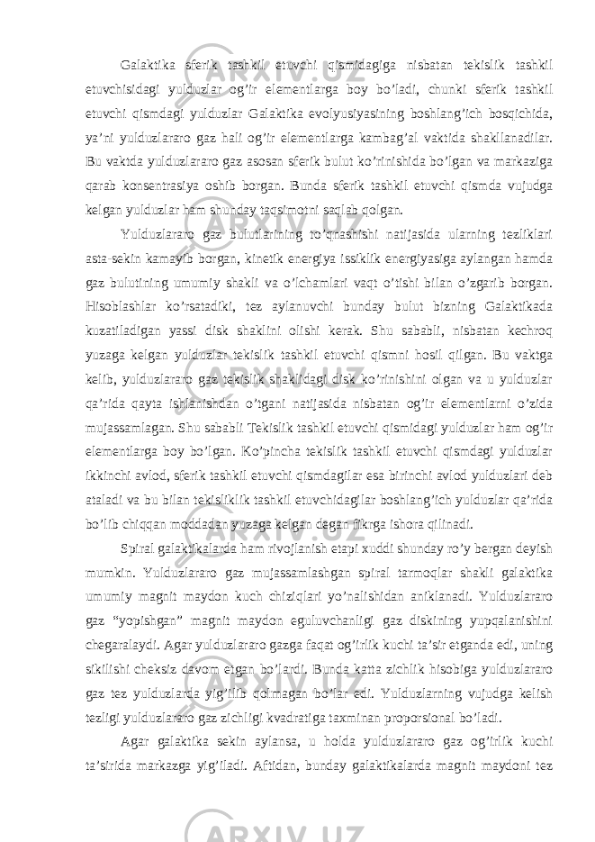 Galaktika sferik tashkil etuvchi qismidagiga nisbatan tekislik tashkil etuvchisidagi yulduzlar og’ir elementlarga boy bo’ladi, chunki sferik tashkil etuvchi qismdagi yulduzlar Galaktika evolyusiyasining boshlang’ich bosqichida, ya’ni yulduzlararo gaz hali og’ir elementlarga kambag’al vaktida shakllanadilar. Bu vaktda yulduzlararo gaz asosan sferik bulut ko’rinishida bo’lgan va markaziga qarab konsentrasiya oshib borgan. Bunda sferik tashkil etuvchi qismda vujudga kelgan yulduzlar ham shunday taqsimotni saqlab qolgan. Yulduzlararo gaz bulutlarining to’qnashishi natijasida ularning tezliklari asta-sekin kamayib borgan, kinetik energiya issiklik energiyasiga aylangan hamda gaz bulutining umumiy shakli va o’lchamlari vaqt o’tishi bilan o’zgarib borgan. Hisoblashlar ko’rsatadiki, tez aylanuvchi bunday bulut bizning Galaktikada kuzatiladigan yassi disk shaklini olishi kerak. Shu sababli, nisbatan kechroq yuzaga kelgan yulduzlar tekislik tashkil etuvchi qismni hosil qilgan. Bu vaktga kelib, yulduzlararo gaz tekislik shaklidagi disk ko’rinishini olgan va u yulduzlar qa’rida qayta ishlanishdan o’tgani natijasida nisbatan og’ir elementlarni o’zida mujassamlagan. Shu sababli Tekislik tashkil etuvchi qismidagi yulduzlar ham og’ir elementlarga boy bo’lgan. Ko’pincha tekislik tashkil etuvchi qismdagi yulduzlar ikkinchi avlod, sferik tashkil etuvchi qismdagilar esa birinchi avlod yulduzlari deb ataladi va bu bilan tekisliklik tashkil etuvchidagilar boshlang’ich yulduzlar qa’rida bo’lib chiqqan moddadan yuzaga kelgan degan fikrga ishora qilinadi. Spiral galaktikalarda ham rivojlanish etapi xuddi shunday ro’y bergan deyish mumkin. Yulduzlararo gaz mujassamlashgan spiral tarmoqlar shakli galaktika umumiy magnit maydon kuch chiziqlari yo’nalishidan aniklanadi. Yulduzlararo gaz “yopishgan” magnit maydon eguluvchanligi gaz diskining yupqalanishini chegaralaydi. Agar yulduzlararo gazga faqat og’irlik kuchi ta’sir etganda edi, uning sikilishi cheksiz davom etgan bo’lardi. Bunda katta zichlik hisobiga yulduzlararo gaz tez yulduzlarda yig’ilib qolmagan bo’lar edi. Yulduzlarning vujudga kelish tezligi yulduzlararo gaz zichligi kvadratiga taxminan proporsional bo’ladi. Agar galaktika sekin aylansa, u holda yulduzlararo gaz og’irlik kuchi ta’sirida markazga yig’iladi. Aftidan, bunday galaktikalarda magnit maydoni tez 