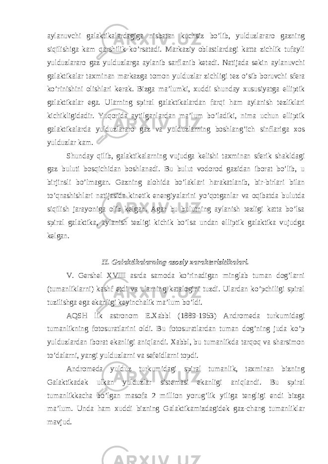 aylanuvchi galaktikalardagiga nisbatan kuchsiz bo’lib, yulduzlararo gazning siqilishiga kam qarshilik ko’rsatadi. Markaziy oblastlardagi katta zichlik tufayli yulduzlararo gaz yulduzlarga aylanib sarflanib ketadi. Natijada sekin aylanuvchi galaktikalar taxminan markazga tomon yulduzlar zichligi tez o’sib boruvchi sfera ko’rinishini olishlari kerak. Bizga ma’lumki, xuddi shunday xususiyatga elliptik galaktikalar ega. Ularning spiral galaktikalardan farqi ham aylanish tezliklari kichikligidadir. Yuqorida aytilganlardan ma’lum bo’ladiki, nima uchun elliptik galaktikalarda yulduzlararo gaz va yulduzlarning boshlang’ich sinflariga xos yulduzlar kam. Shunday qilib, galaktikalarning vujudga kelishi taxminan sferik shakldagi gaz buluti bosqichidan boshlanadi. Bu bulut vodorod gazidan iborat bo’lib, u birjinsli bo’lmagan. Gazning alohida bo’laklari harakatlanib, bir-birlari bilan to’qnashishlari natijasida kinetik energiyalarini yo’qotganlar va oqibatda bulutda siqilish jarayoniga olib kelgan. Agar bu bulutning aylanish tezligi katta bo’lsa spiral galaktika, aylanish tezligi kichik bo’lsa undan elliptik galaktika vujudga kelgan. II. Galaktikalarning asosiy xarakterisitikalari. V. Gershel XVIII asrda samoda ko’rinadigan minglab tuman dog’larni (tumanliklarni) kashf etdi va ularning katalogini tuzdi. Ulardan ko’pchiligi spiral tuzilishga ega ekanligi keyinchalik ma’lum bo’ldi. AQSH lik astronom E.Xabbl (1889-1953) Andromeda turkumidagi tumanlikning fotosuratlarini oldi. Bu fotosuratlardan tuman dog’ning juda ko’p yulduzlardan iborat ekanligi aniqlandi. Xabbl, bu tumanlikda tarqoq va sharsimon to’dalarni, yangi yulduzlarni va sefeidlarni topdi. Andromeda yulduz turkumidagi spiral tumanlik, taxminan bizning Galaktikadek ulkan yulduzlar sistemasi ekanligi aniqlandi. Bu spiral tumanlikkacha bo’lgan masofa 2 million yorug’lik yiliga tengligi endi bizga ma’lum. Unda ham xuddi bizning Galaktikamizdagidek gaz-chang tumanliklar mavjud. 