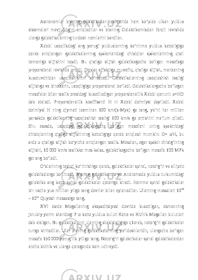 Astronomlar bizning galaktikadan tashqarida ham ko’plab ulkan yulduz sistemalari mavjudligini aniqladilar va bizning Galaktikamizdan farqli ravishda ularga galaktikalarning turdosh nomlarini berdilar. Xabbl uzoqlikdagi eng yorug’ yulduzlarning ko’rinma yulduz kattaligiga qarab aniqlangan galaktikalarning spektrlaridagi chiziqlar spektrlarining qizil tomoniga siljishini topdi. Bu qizilga siljish galaktikagacha bo’lgan masofaga proporsional ravishda ortadi. Dopler effektiga muvofiq, qizilga siljish, manbaning kuzatuvchidan uzoqlashishini ko’rsatadi. Galaktikalarning uzoqlashish tezligi siljishga va binobarin, uzoqligiga proporsional bo’ladi. Galaktikalargacha bo’lagan masofalar bilan tezlik orasidagi kuzatiladigan proporsionallik Xabbl qonuni: υ=HD deb ataladi. Proporsionallik koeffisenti H ni Xabbl doimiysi deyiladi. Xabbl doimiysi H ning qiymati taxminan 100 km/(s·Mpk) ga teng, ya’ni har million parsekda galaktikaning uzoqlashish tezligi 100 km/s ga ortishini ma’lum qiladi. Shu asosda, uzoqdagi galaktikagacha bo’lgan masofani uning spektridagi chiziqlarning qizilga siljishining kattaligiga qarab aniqlash mumkin: D= υ/H, bu erda υ-qizilga siljish bo’yicha aniqlangan tezlik. Masalan, agar spektr chizig’ining siljishi, 10   000 km/s tezlikka mos kelsa, galaktikagacha bo’lgan masofa 100 MPk gat eng bo’ladi. O’zlarining tashqi ko’rinishiga qarab, galaktikalar spiral , noto’g’ri va elliptic galaktikalarga bo’linadi. Bizning galaktikamiz va Andromeda yulduz turkumidagi galaktika eng katta spiral galaktikalar qatoriga kiradi. Hamma spiral galaktikalar bir necha yuz million yilga teng davrlar bilan aylanadilar. Ularning massalari 10 10 – 10 11 Quyosh massasiga teng. XVI asrda Magellaning ekspeditsiyasi davrida kuzatilgan, osmonning janubiy yarim sharidagi 2 ta katta yulduz buluti Katta va Kichik Magellan bulutlari deb atalgan. Bu galaktikalarni ularning shaklsizligiga q1arab, noto’g’ri galaktikalar turiga kiritadilar. Ular bizning galaktikalarning yo’ldoshlaridir, ulargacha bo’lgan masofa 150   000 yorug’lik yiliga teng. Noto’g’ri galaktikalar spiral galaktikalardan ancha kichik va ularga qaraganda kam uchraydi. 