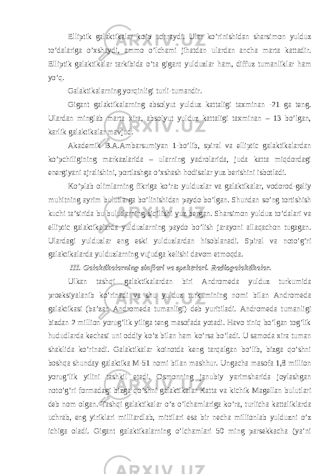 Elliptik galaktikalar ko’p uchraydi. Ular ko’rinishidan sharsimon yulduz to’dalariga o’xshaydi, ammo o’lchami jihatdan ulardan ancha marta kattadir. Elliptik galaktikalar tarkibida o’ta gigant yulduzlar ham, diffuz tumanliklar ham yo’q. Galaktikalarning yorqinligi turli-tumandir. Gigant galaktikalarning absolyut yulduz kattaligi taxminan -21 ga teng. Ulardan minglab marta xira, absolyut yulduz kattaligi taxminan – 13 bo’lgan, karlik galaktikalar mavjud. Akademik B.A.Ambarsumiyan 1-bo’lib, spiral va elliptic galaktikalardan ko’pchiligining markazlarida – ularning yadrolarida, juda katta miqdordagi energiyani ajralishini, portlashga o’xshash hodisalar yuz berishini isbotladi. Ko’plab olimlarning fikriga ko’ra: yulduzlar va galaktikalar, vodorod-geliy muhitning ayrim bulutlarga bo’linishidan paydo bo’lgan. Shundan so’ng tortishish kuchi ta’sirida bu bulutlarning siqilishi yuz bergan. Sharsimon yulduz to’dalari va elliptic galaktikalarda yulduzlarning paydo bo’lish jarayoni allaqachon tugagan. Ulardagi yulduzlar eng eski yulduzlardan hisoblanadi. Spiral va noto’g’ri galaktikalarda yulduzlarning vujudga kelishi davom etmoqda. III . Galaktikalarning sinflari va spektrlari. Radiogalaktikalar. Ulkan tashqi galaktikalardan biri Andromeda yulduz turkumida proeksiyalanib ko’rinadi va shu yulduz turkumining nomi bilan Andromeda galaktikasi (ba’zan Andromeda tumanligi) deb yuritiladi. Andromeda tumanligi bizdan 2 million yorug’lik yiliga teng masofada yotadi. Havo tiniq bo’lgan tog’lik hududlarda kechasi uni oddiy ko’z bilan ham ko’rsa bo’ladi. U samoda xira tuman shaklida ko’rinadi. Galaktikalar koinotda keng tarqalgan bo’lib, bizga qo’shni boshqa shunday galaktika M-51 nomi bilan mashhur. Ungacha masofa 1,8 million yorug’lik yilini tashkil etadi. Osmonning janubiy yarimsharida joylashgan noto’g’ri formadagi bizga qo’shni galaktikalar Katta va kichik Magellan bulutlari deb nom olgan. Tashqi galaktikalar o’z o’lchamlariga ko’ra, turlicha kattaliklarda uchrab, eng yiriklari milliardlab, mittilari esa bir necha millionlab yulduzni o’z ichiga oladi. Gigant galaktikalarning o’lchamlari 50 ming parsekkacha (ya’ni 