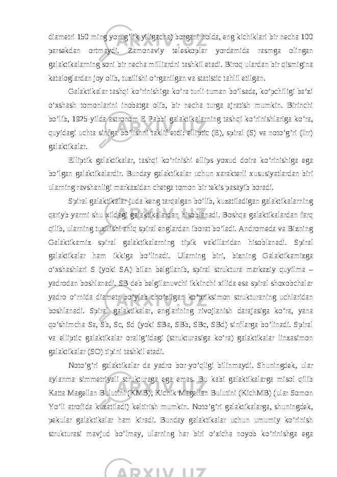 diametri 150 ming yorug’lik yiligacha) borgani holda, eng kichiklari bir necha 100 parsekdan ortmaydi. Zamonaviy teleskoplar yordamida rasmga olingan galaktikalarning soni bir necha milliardni tashkil etadi. Biroq ulardan bir qismigina kataloglardan joy olib, tuzilishi o’rganilgan va statistic tahlil etilgan. Galaktikalar tashqi ko’rinishiga ko’ra turli-tuman bo’lsada, ko’pchiligi ba’zi o’xshash tomonlarini inobatga olib, bir necha turga ajratish mumkin. Birinchi bo’lib, 1925-yilda astronom E Pabbi galaktikalarning tashqi ko’rinishlariga ko’ra, quyidagi uchta sinfga bo’lishni taklif etdi: elliptic (E), spiral (S) va noto’g’ri (Irr) galaktikalar. Elliptik galaktikalar, tashqi ko’rinishi ellips yoxud doira ko’rinishiga ega bo’lgan galaktikalardir. Bunday galaktikalar uchun xarakterli xususiyatlardan biri ularning ravshanligi markazidan chetga tomon bir tekis pasayib boradi. Spiral galaktikalar juda keng tarqalgan bo’lib, kuzatiladigan galaktikalarning qariyb yarmi shu xildagi galaktikalardan hisoblanadi. Boshqa galaktikalardan farq qilib, ularning tuzilishi aniq spiral englardan iborat bo’ladi. Andromeda va Bizning Galaktikamiz spiral galaktikalarning tipik vakillaridan hisoblanadi. Spiral galaktikalar ham ikkiga bo’linadi. Ularning biri, bizning Galaktikamizga o’xshashlari S (yoki SA) bilan belgilanib, spiral struktura markaziy quyilma – yadrodan boshlanadi. SB deb belgilanuvchi ikkinchi xilida esa spiral shoxobchalar yadro o’rnida diametr bo’ylab cho’zilgan ko’priksimon strukturaning uchlaridan boshlanadi. Spiral galaktikalar, englarining rivojlanish darajasiga ko’ra, yana qo’shimcha Sa, Sb, Sc, Sd (yoki SBa, SBb, SBc, SBd) sinflarga bo’linadi. Spiral va elliptic galaktikalar oralig’idagi (strukturasiga ko’ra) galaktikalar linzasimon galaktikalar (SO) tipini tashkil etadi. Noto’g’ri galaktikalar da yadro bor-yo’qligi bilinmaydi. Shuningdek, ular aylanma simmetriyali strukturaga ega emas. Bu kabi galaktikalarga misol qilib Katta Magellan Bulutini (KMB), Kichik Magellan Bulutini (KichMB) (ular Somon Yo’li atrofida kuzatiladi) keltirish mumkin. Noto’g’ri galaktikalarga, shuningdek, pekular galaktikalar ham kiradi. Bunday galaktikalar uchun umumiy ko’rinish strukturasi mavjud bo’lmay, ularning har biri o’zicha noyob ko’rinishga ega 