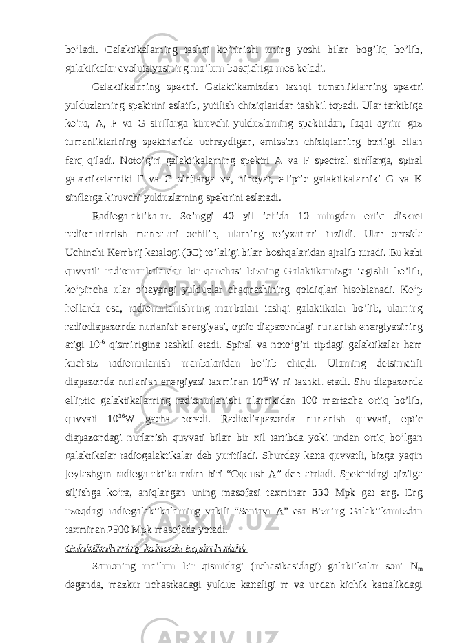 bo’ladi. Galaktikalarning tashqi ko’rinishi uning yoshi bilan bog’liq bo’lib, galaktikalar evolutsiyasining ma’lum bosqichiga mos keladi. Galaktikalrning spektri . Galaktikamizdan tashqi tumanliklarning spektri yulduzlarning spektrini eslatib, yutilish chiziqlaridan tashkil topadi. Ular tarkibiga ko’ra, A, F va G sinflarga kiruvchi yulduzlarning spektridan, faqat ayrim gaz tumanliklarining spektrlarida uchraydigan, emission chiziqlarning borligi bilan farq qiladi. Noto’g’ri galaktikalarning spektri A va F spectral sinflarga, spiral galaktikalarniki F va G sinflarga va, nihoyat, elliptic galaktikalarniki G va K sinflarga kiruvchi yulduzlarning spektrini eslatadi. Radiogalaktikalar . So’nggi 40 yil ichida 10 mingdan ortiq diskret radionurlanish manbalari ochilib, ularning ro’yxatlari tuzildi. Ular orasida Uchinchi Kembrij katalogi (3C) to’laligi bilan boshqalaridan ajralib turadi. Bu kabi quvvatli radiomanbalardan bir qanchasi bizning Galaktikamizga tegishli bo’lib, ko’pincha ular o’tayangi yulduzlar chaqnashining qoldiqlari hisoblanadi. Ko’p hollarda esa, radionurlanishning manbalari tashqi galaktikalar bo’lib, ularning radiodiapazonda nurlanish energiyasi, optic diapazondagi nurlanish energiyasining atigi 10 -6 qisminigina tashkil etadi. Spiral va noto’g’ri tipdagi galaktikalar ham kuchsiz radionurlanish manbalaridan bo’lib chiqdi. Ularning detsimetrli diapazonda nurlanish energiyasi taxminan 10 32 W ni tashkil etadi. Shu diapazonda elliptic galaktikalarning radionurlanishi ularnikidan 100 martacha ortiq bo’lib, quvvati 10 36 W gacha boradi. Radiodiapazonda nurlanish quvvati, optic diapazondagi nurlanish quvvati bilan bir xil tartibda yoki undan ortiq bo’lgan galaktikalar radiogalaktikalar deb yuritiladi. Shunday katta quvvatli, bizga yaqin joylashgan radiogalaktikalardan biri “Oqqush A” deb ataladi. Spektridagi qizilga siljishga ko’ra, aniqlangan uning masofasi taxminan 330 Mpk gat eng. Eng uzoqdagi radiogalaktikalarning vakili “Sentavr A” esa Bizning Galaktikamizdan taxminan 2500 Mpk masofada yotadi. Galaktikalarning koinotda taqsimlanishi. Samoning ma’lum bir qismidagi (uchastkasidagi) galaktikalar soni N m deganda, mazkur uchastkadagi yulduz kattaligi m va undan kichik kattalikdagi 