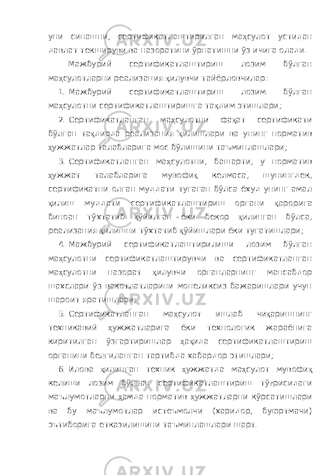 уни синашни, сертификатлаштирилган ма ҳ сулот устидан давлат текшируви ва назоратини ўрнатишни ўз ичига олади. Мажбурий сертификатлаштириш лозим бўлган ма ҳ сулотларни реализация қ илувчи тайёрловчилар: 1. Мажбурий сертификатлаштириш лозим бўлган ма ҳ сулотни сертификатлаштиришга та қ дим этишлари; 2. Сертификатланган ма ҳ сулотни фа қ ат сертификати бўлган та қ дирда реализация қ илишлари ва унинг норматив ҳ ужжатлар талабларига мос бўлишини таъминлашлари; 3. Сертификатланган ма ҳ сулотни, башарти, у норматив ҳ ужжат талабларига мувофи қ келмаса, шунингдек, сертификатни олган муддати тугаган бўлса ёхуд унинг амал қ илиш муддати сертификатлаштириш органи қ арорига биноан тўхтатиб қ ўйилган ёки бекор қ илинган бўлса, реализация қ илишни тўхтатиб қ ўйишлари ёки тугатишлари; 4. Мажбурий сертификатлаштирилиши лозим бўлган ма ҳ сулотни сертификатлаштирувчи ва сертификатланган ма ҳ сулотни назорат қ илувчи органларнинг мансабдор шахслари ўз вакотлатларини монеликсиз бажаришлари учун шароит яратишлари; 5. Сертификатланган ма ҳ сулот ишлаб чи қ аришнинг техникавий ҳ ужжатларига ёки технологик жараёнига киритилган ўзгартиришлар ҳ а қ ида сертификатлаштириш органини белгиланган тартибда хабардор этишлари; 6. Илова қ илинган техник ҳ ужжатда ма ҳ сулот мувофи қ келиши лозим бўлган сертификатлаштириш тў ғ рисидаги маълумотларни ҳ амда норматив ҳ ужжатларни кўрсатишлари ва бу маълумотлар истеъмолчи (харидор, буюртмачи) эътиборига етказилишини таъминлашлари шарт. 