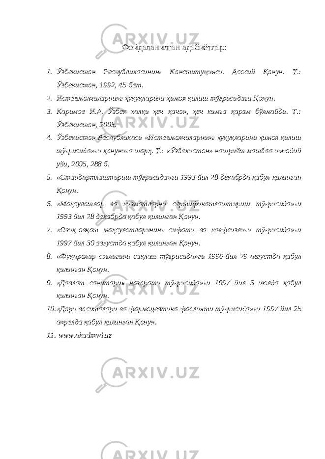 Фойдаланилган адабиётлар: 1. Ўзбекистон Республикасининг Конституцияси. Асосий Қонун. Т.: Ўзбекистон, 1992, 45-бет. 2. Истеъмолчиларнинг ҳуқуқларини ҳимоя қилиш тўғрисидаги Қонун. 3. Каримов И.А. Ўзбек халқи ҳеч қачон, ҳеч кимга қарам бўлмайди. Т.: Ўзбекистон, 2005. 4. Ўзбекистон Республикаси «Истеъмолчиларнинг ҳуқуқларини ҳимоя қилиш тўғрисида»ги қонунига шарҳ. Т.: «Ўзбекистон» нашриёт матбаа ижодий уйи, 2005, 288 б. 5. «Стандартлаштириш тўғрисида»ги 1993 йил 28 декабрда қабул қилинган Қонун. 6. «Маҳсулотлар ва хизматларни сертификатлаштириш тўғрисида»ги 1993 йил 28 декабрда қабул қилинган Қонун. 7. «Озиқ-овқат маҳсулотларининг сифати ва хавфсизлиги тўғрисида»ги 1997 йил 30 августда қабул қилинган Қонун. 8. «Фуқаролар соғлигини сақлаш тўғрисида»ги 1996 йил 29 августда қабул қилинган Қонун. 9. «Давлат санитария назорати тўғрисида»ги 1997 йил 3 июлда қабул қилинган Қонун. 10. «Дори воситалари ва фармоцевтика фаолияти тўғрисида»ги 1997 йил 25 апрелда қабул қилинган Қонун. 11. www.akadmvd.uz 