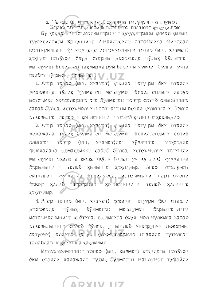 3. Товар ( иш , хизмат ) ҳ а қ ида нотў ғ ри маълумот берилган та қ дирда истеъмолчининг ҳ у қ у қ лари Бу ҳ а қ да «Истеъмолчиларнинг ҳ у қ у қ ларини ҳ имоя қ илиш тў ғ рисида»ги Қ онуннинг 7-моддасида атрофлича фикрлар келтирилган. Бу моддада истеъмолчига товар (иш, хизмат) ҳ а қ ида нотў ғ ри ёхуд етарли даражада тўли қ бўлмаган маълумот берилган та қ дирда рўй бериши мумкин бўлган учта о қ ибат тў ғ рисида ёзилган. 1. Агар товар (иш, хизмат) ҳ а қ ида нотў ғ ри ёки етарли даражада тўли қ бўлмаган маълумот берилганлиги зарур истеъмол хоссаларига эга бўлмаган товар сотиб олинишига сабаб бўлса, истеъмолчи шартномани бекор қ илишга ва ўзига етказилган зарарни қ опланишини талаб қ илишга ҳ а қ лидир. 2. Агар товар (иш, хизмат) ҳ а қ ида нотў ғ ри ёки етарли даражада тўли қ бўлмаган маълумот берилганлиги сотиб олинган товар (иш, хизмат)дан кўзланган ма қ садда фойдалана олмасликка сабаб бўлса, истеъмолчи тегишли маълумот о қ илона қ ис қ а (кўпи билан уч кунлик) муддатда берилишини талаб қ илишга ҳ а қ лидир. Агар маълумот айтилган муддатда берилмаса, истеъмолчи шартномани бекор қ илиб, зарарнинг қ опланишини талаб қ илишга ҳ а қ лидир. 3. Агар товар (иш, хизмат) ҳ а қ ида нотў ғ ри ёки етарли даражада тўли қ бўлмаган маълумот берилганлиги истеъмолчининг ҳ аётига, со ғ лигига ёхуд мол-мулкига зарар етказилишига сабаб бўлса, у ишлаб чи қ арувчи (ижрочи, сотувчи) олдига қ онун ҳ ужжатларида назарда тутилган талабларни қ ўйишга ҳ а қ лидир. Истеъмолчининг товар (иш, хизмат) ҳ а қ идаги нотў ғ ри ёки етарли даражада тўли қ бўлмаган маълумот туфайли 