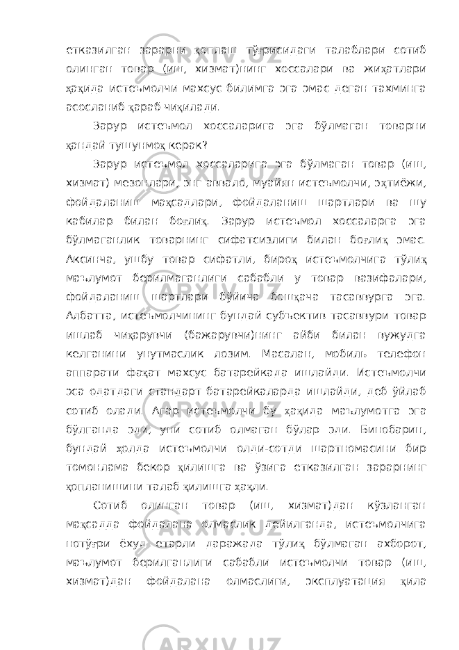 етказилган зарарни қ оплаш тў ғ рисидаги талаблари сотиб олинган товар (иш, хизмат)нинг хоссалари ва жи ҳ атлари ҳ а қ ида истеъмолчи махсус билимга эга эмас деган тахминга асосланиб қ араб чи қ илади. Зарур истеъмол хоссаларига эга бўлмаган товарни қ андай тушунмо қ керак? Зарур истеъмол хоссаларига эга бўлмаган товар (иш, хизмат) мезонлари, энг аввало, муайян истеъмолчи, э ҳ тиёжи, фойдаланиш ма қ садлари, фойдаланиш шартлари ва шу кабилар билан бо ғ ли қ . Зарур истеъмол хоссаларга эга бўлмаганлик товарнинг сифатсизлиги билан бо ғ ли қ эмас. Аксинча, ушбу товар сифатли, биро қ истеъмолчига тўли қ маълумот берилмаганлиги сабабли у товар вазифалари, фойдаланиш шартлари бўйича бош қ ача тасаввурга эга. Албатта, истеъмолчининг бундай субъектив тасаввури товар ишлаб чи қ арувчи (бажарувчи)нинг айби билан вужудга келганини унутмаслик лозим. Масалан, мобиль телефон аппарати фа қ ат махсус батарейкада ишлайди. Истеъмолчи эса одатдаги стандарт батарейкаларда ишлайди, деб ўйлаб сотиб олади. Агар истеъмолчи бу ҳ а қ ида маълумотга эга бўлганда эди, уни сотиб олмаган бўлар эди. Бинобарин, бундай ҳ олда истеъмолчи олди-сотди шартномасини бир томонлама бекор қ илишга ва ўзига етказилган зарарнинг қ опланишини талаб қ илишга ҳ а қ ли. Сотиб олинган товар (иш, хизмат)дан кўзланган ма қ садда фойдалана олмаслик дейилганда, истеъмолчига нотў ғ ри ёхуд етарли даражада тўли қ бўлмаган ахборот, маълумот берилганлиги сабабли истеъмолчи товар (иш, хизмат)дан фойдалана олмаслиги, эксплуатация қ ила 