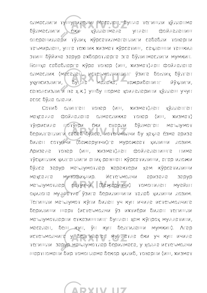 олмаслиги тушунилади. Масалан, бунда тегишли қ ўлланма бўлмаслиги ёки қ ўлланмада ундан фойдаланиш операциялари тўли қ кўрсатилмаганлиги сабабли товарни таъмирлаш, унга техник хизмат кўрсатиш, са қ лашни ташкил этиш бўйича зарур ахборотларга эга бўлинмаслиги мумкин. Бош қ а сабабларга кўра товар (иш, хизмат)дан фойдалана олмаслик (масалан, истеъмолчининг ўзига бо ғ ли қ бўлган у қ увсизлиги, бунда малака, тажрибанинг йў қ лиги, саводсизлиги ва ҳ .к.) ушбу норма қ оидаларини қ ўллаш учун асос бўла олади. Сотиб олинган товар (иш, хизмат)дан қ ўлланган ма қ садда фойдалана олмасликка товар (иш, хизмат) тў ғ рисида нотў ғ ри ёки етарли бўлмаган маълумот берилганлиги сабаб бўлса, истеъмолчи бу ҳ а қ да ёзма ариза билан сотувчи (бажарувчи)га мурожаат қ илиши лозим. Аризада товар (иш, хизмат)дан фойдаланишга нима тўс қ инлик қ илганлиги ани қ -равшан кўрсатилиши, агар иложи бўлса зарур маълумотлар характери ҳ ам кўрсатилиши ма қ садга мувофи қ дир. Истеъмолчи аризада зарур маълумотлар сотувчи (бажарувчи) томонидан муайян о қ илона муддатда ўзига берилишини талаб қ илиши лозим. Тегишли маълумот кўпи билан уч кун ичида истеъмолчига берилиши шарт (истеъмолчи ўз ихтиёри билан тегишли маълумотларни етказишнинг бундан ҳ ам кўпро қ муддатини, масалан, беш кун, ўн кун белгилаши мумкин). Агар истеъмолчига у белгилаган муддатда ёки уч кун ичида тегишли зарур маълумотлар берилмаса, у ҳ олда истеъмолчи шартномани бир томонлама бекор қ илиб, товарни (иш, хизмат 