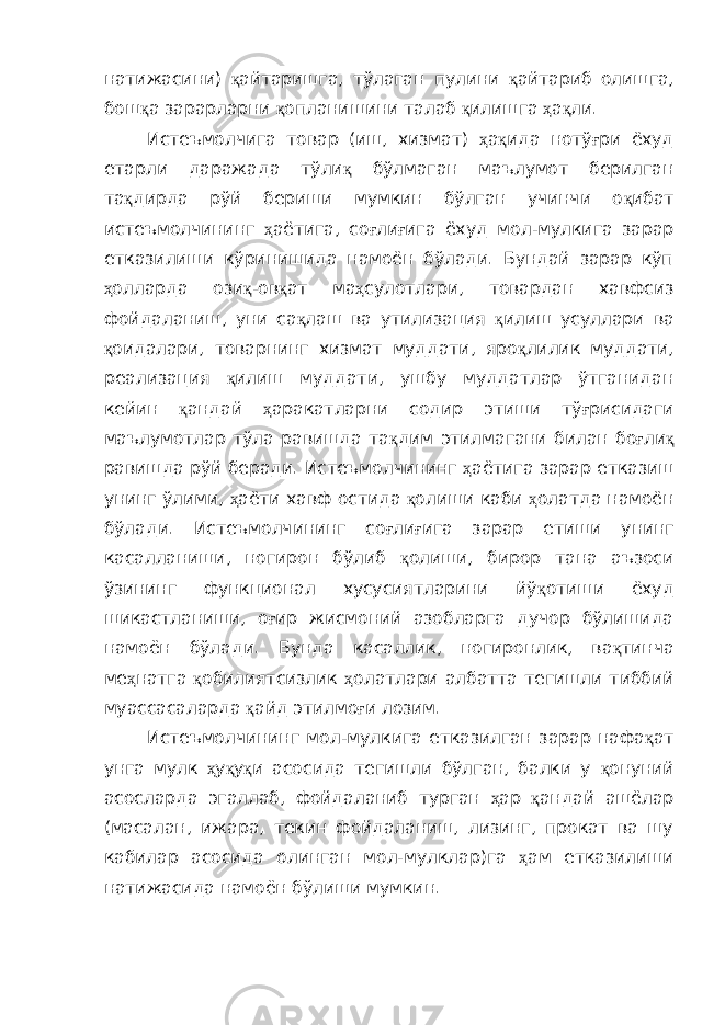 натижасини) қ айтаришга, тўлаган пулини қ айтариб олишга, бош қ а зарарларни қ опланишини талаб қ илишга ҳ а қ ли. Истеъмолчига товар (иш, хизмат) ҳ а қ ида нотў ғ ри ёхуд етарли даражада тўли қ бўлмаган маълумот берилган та қ дирда рўй бериши мумкин бўлган учинчи о қ ибат истеъмолчининг ҳ аётига, со ғ ли ғ ига ёхуд мол-мулкига зарар етказилиши кўринишида намоён бўлади. Бундай зарар кўп ҳ олларда ози қ -ов қ ат ма ҳ сулотлари, товардан хавфсиз фойдаланиш, уни са қ лаш ва утилизация қ илиш усуллари ва қ оидалари, товарнинг хизмат муддати, яро қ лилик муддати, реализация қ илиш муддати, ушбу муддатлар ўтганидан кейин қ андай ҳ аракатларни содир этиши тў ғ рисидаги маълумотлар тўла равишда та қ дим этилмагани билан бо ғ ли қ равишда рўй беради. Истеъмолчининг ҳ аётига зарар етказиш унинг ўлими, ҳ аёти хавф остида қ олиши каби ҳ олатда намоён бўлади. Истеъмолчининг со ғ ли ғ ига зарар етиши унинг касалланиши, ногирон бўлиб қ олиши, бирор тана аъзоси ўзининг функционал хусусиятларини йў қ отиши ёхуд шикастланиши, о ғ ир жисмоний азобларга дучор бўлишида намоён бўлади. Бунда касаллик, ногиронлик, ва қ тинча ме ҳ натга қ обилиятсизлик ҳ олатлари албатта тегишли тиббий муассасаларда қ айд этилмо ғ и лозим. Истеъмолчининг мол-мулкига етказилган зарар нафа қ ат унга мулк ҳ у қ у қ и асосида тегишли бўлган, балки у қ онуний асосларда эгаллаб, фойдаланиб турган ҳ ар қ андай ашёлар (масалан, ижара, текин фойдаланиш, лизинг, прокат ва шу кабилар асосида олинган мол-мулклар)га ҳ ам етказилиши натижасида намоён бўлиши мумкин. 