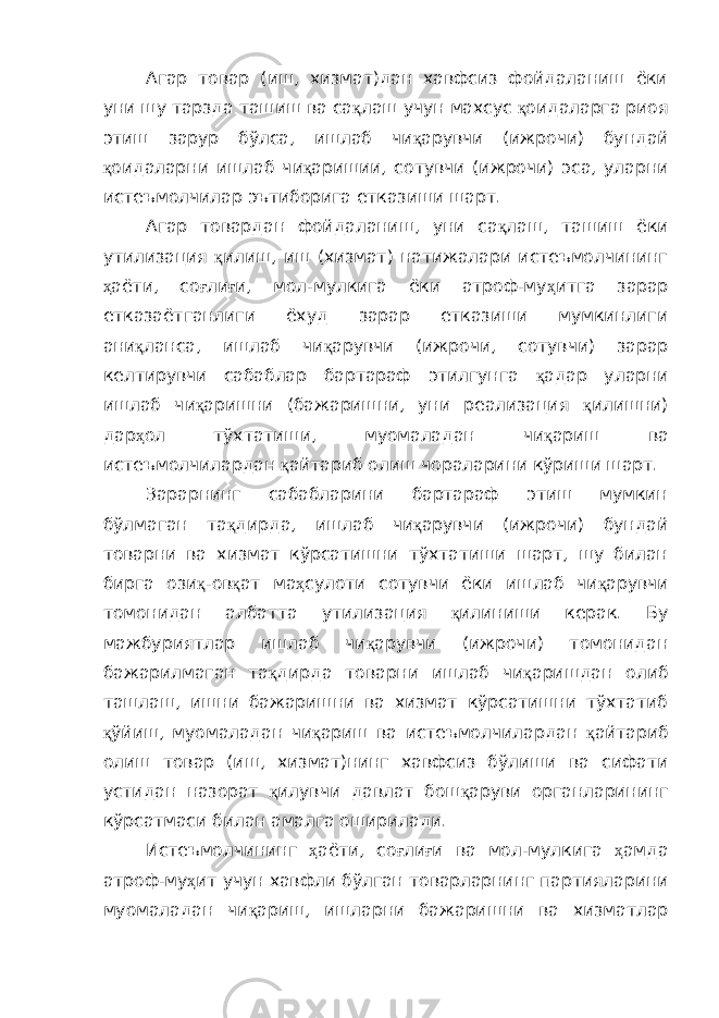 Агар товар (иш, хизмат)дан хавфсиз фойдаланиш ёки уни шу тарзда ташиш ва са қ лаш учун махсус қ оидаларга риоя этиш зарур бўлса, ишлаб чи қ арувчи (ижрочи) бундай қ оидаларни ишлаб чи қ аришии, сотувчи (ижрочи) эса, уларни истеъмолчилар эътиборига етказиши шарт. Агар товардан фойдаланиш, уни са қ лаш, ташиш ёки утилизация қ илиш, иш (хизмат) натижалари истеъмолчининг ҳ аёти, со ғ ли ғ и, мол-мулкига ёки атроф-му ҳ итга зарар етказаётганлиги ёхуд зарар етказиши мумкинлиги ани қ ланса, ишлаб чи қ арувчи (ижрочи, сотувчи) зарар келтирувчи сабаблар бартараф этилгунга қ адар уларни ишлаб чи қ аришни (бажаришни, уни реализация қ илишни) дар ҳ ол тўхтатиши, муомаладан чи қ ариш ва истеъмолчилардан қ айтариб олиш чораларини кўриши шарт. Зарарнинг сабабларини бартараф этиш мумкин бўлмаган та қ дирда, ишлаб чи қ арувчи (ижрочи) бундай товарни ва хизмат кўрсатишни тўхтатиши шарт, шу билан бирга ози қ -ов қ ат ма ҳ сулоти сотувчи ёки ишлаб чи қ арувчи томонидан албатта утилизация қ илиниши керак. Бу мажбуриятлар ишлаб чи қ арувчи (ижрочи) томонидан бажарилмаган та қ дирда товарни ишлаб чи қ аришдан олиб ташлаш, ишни бажаришни ва хизмат кўрсатишни тўхтатиб қ ўйиш, муомаладан чи қ ариш ва истеъмолчилардан қ айтариб олиш товар (иш, хизмат)нинг хавфсиз бўлиши ва сифати устидан назорат қ илувчи давлат бош қ аруви органларининг кўрсатмаси билан амалга оширилади. Истеъмолчининг ҳ аёти, со ғ ли ғ и ва мол-мулкига ҳ амда атроф-му ҳ ит учун хавфли бўлган товарларнинг партияларини муомаладан чи қ ариш, ишларни бажаришни ва хизматлар 