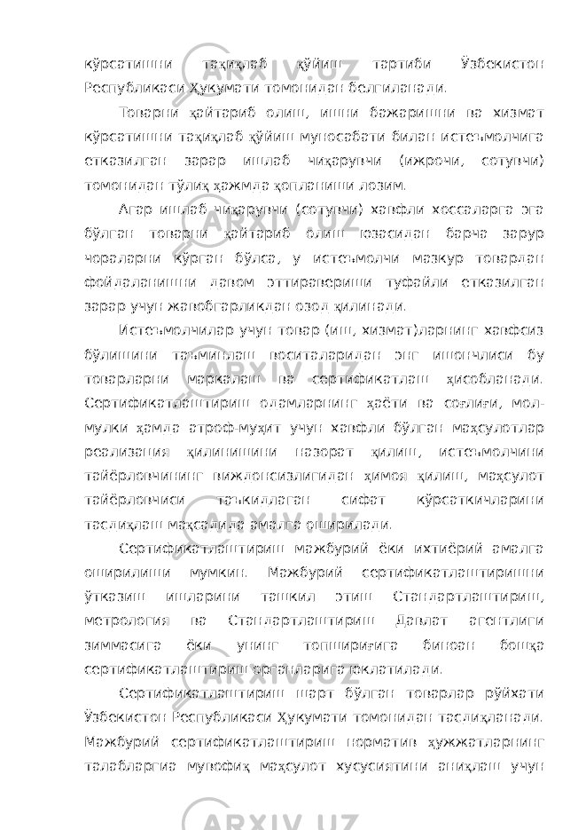 кўрсатишни та қ и қ лаб қ ўйиш тартиби Ўзбекистон Республикаси Ҳ укумати томонидан белгиланади. Товарни қ айтариб олиш, ишни бажаришни ва хизмат кўрсатишни та қ и қ лаб қ ўйиш муносабати билан истеъмолчига етказилган зарар ишлаб чи қ арувчи (ижрочи, сотувчи) томонидан тўли қ ҳ ажмда қ опланиши лозим. Агар ишлаб чи қ арувчи (сотувчи) хавфли хоссаларга эга бўлган товарни қ айтариб олиш юзасидан барча зарур чораларни кўрган бўлса, у истеъмолчи мазкур товардан фойдаланишни давом эттиравериши туфайли етказилган зарар учун жавобгарликдан озод қ илинади. Истеъмолчилар учун товар (иш, хизмат)ларнинг хавфсиз бўлишини таъминлаш воситаларидан энг ишончлиси бу товарларни маркалаш ва сертификатлаш ҳ исобланади. Сертификатлаштириш одамларнинг ҳ аёти ва со ғ ли ғ и, мол- мулки ҳ амда атроф-му ҳ ит учун хавфли бўлган ма ҳ сулотлар реализация қ илинишини назорат қ илиш, истеъмолчини тайёрловчининг виждонсизлигидан ҳ имоя қ илиш, ма ҳ сулот тайёрловчиси таъкидлаган сифат кўрсаткичларини тасди қ лаш ма қ садида амалга оширилади. Сертификатлаштириш мажбурий ёки ихтиёрий амалга оширилиши мумкин. Мажбурий сертификатлаштиришни ўтказиш ишларини ташкил этиш Стандартлаштириш, метрология ва Стандартлаштириш Давлат агентлиги зиммасига ёки унинг топшири ғ ига биноан бош қ а сертификатлаштириш органларига юклатилади. Сертификатлаштириш шарт бўлган товарлар рўйхати Ўзбекистон Республикаси Ҳ укумати томонидан тасди қ ланади. Мажбурий сертификатлаштириш норматив ҳ ужжатларнинг талабларгиа мувофи қ ма ҳ сулот хусусиятини ани қ лаш учун 