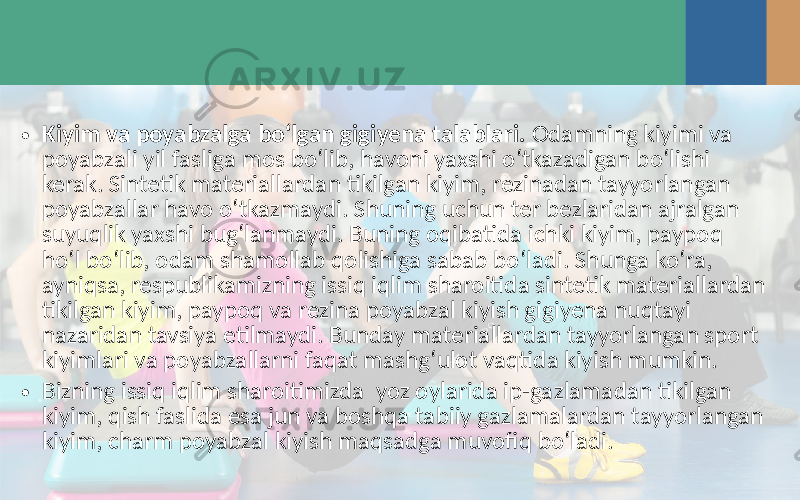 • Kiyim va poyabzalga bo‘lgan gigiyena talablari. Odamning kiyimi va poyabzali yil fasliga mos bo‘lib, havoni yaxshi o‘tkazadigan bo‘lishi kerak. Sintetik materiallardan tikilgan kiyim, rezinadan tayyorlangan poyabzallar havo o‘tkazmaydi. Shuning uchun ter bezlaridan ajralgan suyuqlik yaxshi bug‘lanmaydi. Buning oqibatida ichki kiyim, paypoq ho‘l bo‘lib, odam shamollab qolishiga sabab bo‘ladi. Shunga ko‘ra, ayniqsa, respublikamizning issiq iqlim sharoitida sintetik materiallardan tikilgan kiyim, paypoq va rezina poyabzal kiyish gigiyena nuqtayi nazaridan tavsiya etilmaydi. Bunday materiallardan tayyorlangan sport kiyimlari va poyabzallarni faqat mashg‘ulot vaqtida kiyish mumkin. • Bizning issiq iqlim sharoitimizda yoz oylarida ip-gazlamadan tikilgan kiyim, qish faslida esa jun va boshqa tabiiy gazlamalardan tayyorlangan kiyim, charm poyabzal kiyish maqsadga muvofiq bo‘ladi. 