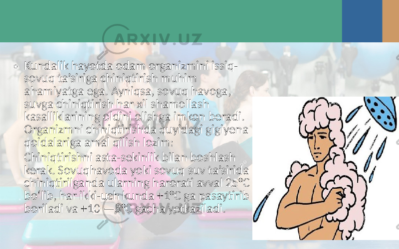 • Kundalik hayotda odam organizmini issiq- sovuq ta’siriga chiniqtirish muhim ahamiyatga ega. Ayniqsa, sovuq havoga, suvga chiniqtirish har xil shamollash kasalliklarining oldini olishga imkon beradi. Organizmni chiniqtirishda quyidagi gigiyena qoidalariga amal qilish lozim: Chiniqtirishni asta-sekinlik bilan boshlash kerak. Sovuqhavoda yoki sovuq suv ta’sirida chiniqtirilganda ularning harorati avval 25°C bo‘lib, har ikki-uch kunda +1°C ga pasaytirib boriladi va +10 —8°C gacha yetkaziladi. 