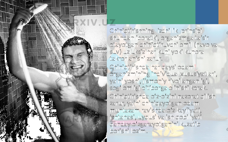 Chiniqtirishning izchillik prinsipi shundan iboratki, organizmga ta’sir etayotgan chiniqtiruvchi omil (havo va suv) uzluksiz har kuni yoki kunora takrorlanishi zarur. Chiniqtirishda har qaysi odam organizmining individual xususiyatlari, ya’ni yoshi, jismoniy rivojlanganligi, sog‘lomligi e’tiborga olinishi kerak. Chiniqtirishda o‘z-o‘zini nazorat qilish zarur, ya’ni chiniqayotgan odam muntazam ravishda o‘z kayfiyati, ishtahasi, uyqusi va ish qobiliyati qanday o‘zgarayotganini kuzatib borishi lozim. 