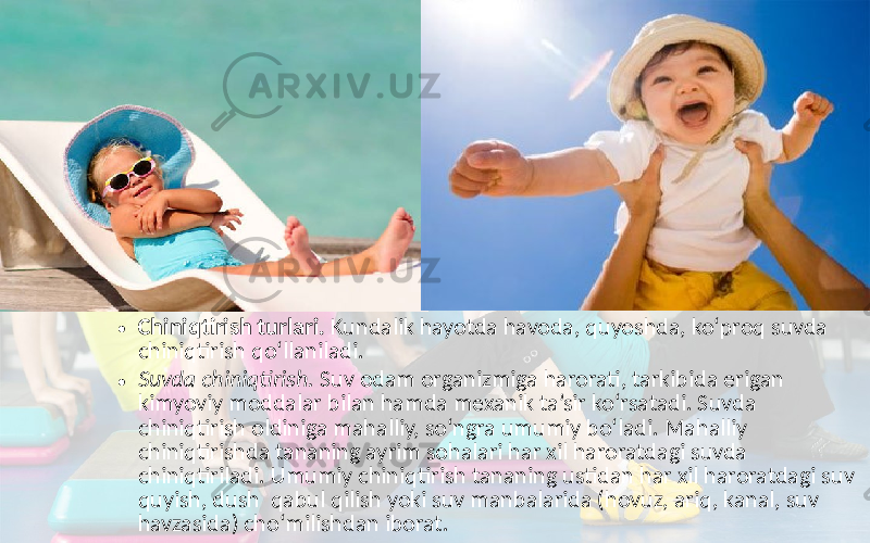 • Chiniqtirish turlari. Kundalik hayotda havoda, quyoshda, ko‘proq suvda chiniqtirish qo‘llaniladi. • Suvda chiniqtirish. Suv odam organizmiga harorati, tarkibida erigan kimyoviy moddalar bilan hamda mexanik ta’sir ko‘rsatadi. Suvda chiniqtirish oldiniga mahalliy, so‘ngra umumiy bo‘ladi. Mahalliy chiniqtirishda tananing ayrim sohalari har xil haroratdagi suvda chiniqtiriladi. Umumiy chiniqtirish tananing ustidan har xil haroratdagi suv quyish, dush qabul qilish yoki suv manbalarida (hovuz, ariq, kanal, suv havzasida) cho‘milishdan iborat. 