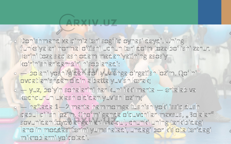 • Donishmand xalqimiz teri sog‘liq oynasi deydi. Uning funksiyalari normal o‘tishi uchun teri doim toza bo‘lishi zarur. Terini toza saqlash odam madaniyatining asosiy ko‘rinishlaridan biri hisoblanadi: • — bolani yoshligidan qo‘l yuvishga o‘rgatish lozim. Qo‘lni ovqatlanishdan oldin albatta yuvish kerak; • — yuz, bo‘yin sohalarini har kuni ikki marta — ertalab va kechqurun uxlash oldidan yuvish lozim; • — haftada 1—2 marta hammomga tushish yoki issiq dush qabul qilish lozim. Cho‘milganda o‘quvchilar maxsus, „Bolalar“ sovunidan foydalanganlari ma’qul, chunki uning tarkibidagi lanolin moddasi terini yumshatadi, undagi bor kislota teridagi mikroblarni yo‘qotadi. 