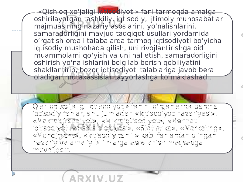 « «Qishloq xo‘jaligi iqtisodiyoti» fani tarmoqda amalga oshirilayotgan tashkiliy, iqtisodiy, ijtimoiy munosabatlar majmuasining nazariy asoslarini, yo‘nalishlarini, samaradorligini mavjud tadqiqot usullari yordamida o‘rgatish orqali talabalarda tarmoq iqtisodiyoti bo‘yicha iqtisodiy mushohada qilish, uni rivojlantirishga oid muammolami qo‘yish va uni hal etish, samaradorligini oshirish yo‘nalishlarini belgilab berish qobiliyatini shakllantirib, bozor iqtisodiyoti talablariga javob bera oladigan mutaxassislar tayyorlashga ko‘maklashadi. Qishloq xo‘jaligi iqtisodiyoti» fanini o‘rganishda barcha iqtisodiy fanlar, shu jumladan «Iqtisodiyot nazariyasi», «Makroiqtisodiyot», «Mikroiqtisodiyot», «Mehnat iqtisodiyoti va sotsiologiyasi», «Statistika», «Marketing», «Menejment», «Iqtisodiy tahlil» kabi fanlardan olingan nazariy va amaliy bilimlarga asoslanish maqsadga muvofiqdir. 