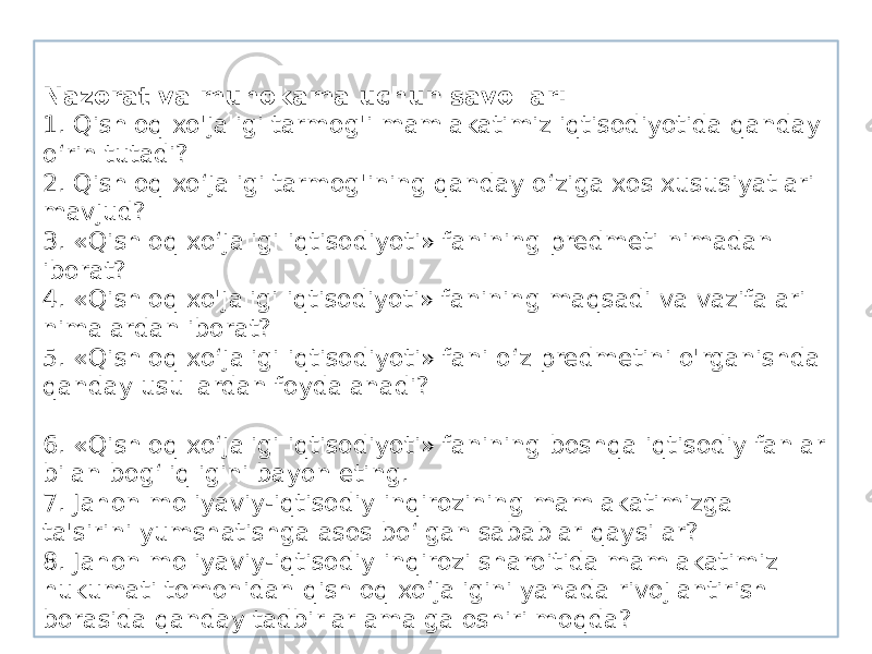 Nazorat va muhokama uchun savollar: 1. Qishloq xo&#39;jaligi tarmog&#39;i mamlakatimiz iqtisodiyotida qanday o‘rin tutadi? 2. Qishloq xo‘jaligi tarmog&#39;ining qanday o‘ziga xos xususiyatlari mavjud? 3. «Qishloq xo‘jaligi iqtisodiyoti» fanining predmeti nimadan iborat? 4. «Qishloq xo&#39;jaligi iqtisodiyoti» fanining maqsadi va vazifalari nimalardan iborat? 5. «Qishloq xo‘jaligi iqtisodiyoti» fani o‘z predmetini o&#39;rganishda qanday usullardan foydalanadi? 6. «Qishloq xo‘jaligi iqtisodiyoti» fanining boshqa iqtisodiy fanlar bilan bog‘liqligini bayon eting. 7. Jahon moliyaviy-iqtisodiy inqirozining mamlakatimizga ta&#39;sirini yumshatishga asos bo‘lgan sabablar qaysilar? 8. Jahon moliyaviy-iqtisodiy inqirozi sharoitida mamlakatimiz hukumati tomonidan qishloq xo‘jaligini yanada rivojlantirish borasida qanday tadbirlar amalga oshirilmoqda? 