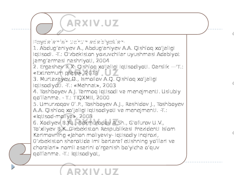 Foydalanish uchun adabiyotlar: 1. Abdug‘aniyev A., Abdug&#39;aniyev A.A. Qishloq xo‘jaligi iqtisodi. -T.: O&#39;zbekiston yozuvchilar uyushmasi Adabiyot jamg‘armasi nashriyoti, 2004 2. Ergashev R.X. Qishloq xo&#39;jaligi iqtisodiyoti. Darslik —&#39;T.: «Extremum press», 2011 3. Murtazayev O., Ismoilov A.Q. Qishloq xo‘jaligi iqtisodiyoti. -T.: «Mehnat», 2003 4. Toshboyev A.J. Tarmoq iqtisodi va menejmenti. Uslubiy qo‘llanma. - T.: TIQXMII, 2000 5. Umurzoqov 0‘.P., Toshboyev A.J., Rashidov J., Toshboyev A.A. Qishloq xo‘jaligi iqtisodiyoti va menejmenti. -T.: «Iqtisod-moliya», 2008 6. Xodiyev B.Yu., Bekmurodov A.Sh., G&#39;ofurov U.V., To‘xliyev B.K. 0‘zbekiston Respublikasi Prezidenti Islom Karimovning «Jahon moliyaviy- iqtisodiy inqirozi, 0‘zbekiston sharoitida imi bartaraf etishning yo‘llari va choralari» nomli asarini o‘rganish bo‘yicha o‘quv qoTlanma. -T.: Iqtisodiyot, 