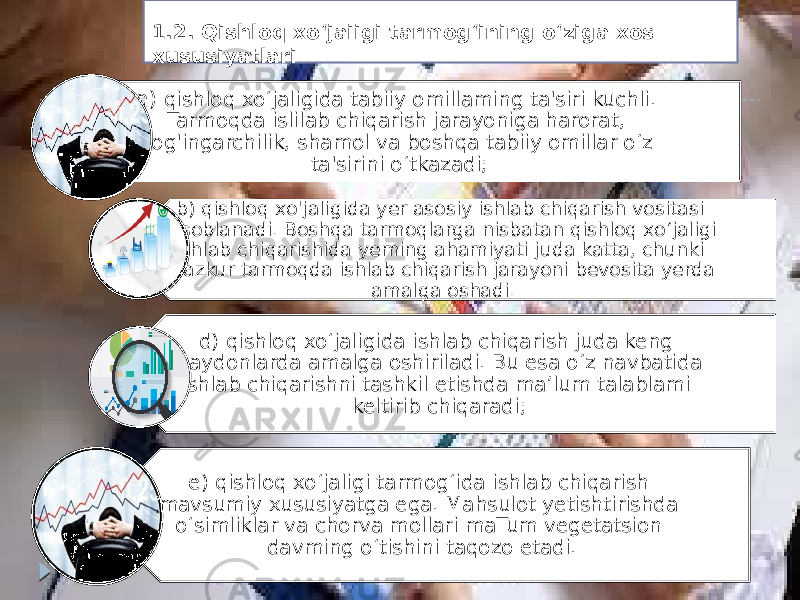 a) qishloq xo‘jaligida tabiiy omillaming ta&#39;siri kuchli. Tarmoqda islilab chiqarish jarayoniga harorat, yog&#39;ingarchilik, shamol va boshqa tabiiy omillar o‘z ta&#39;sirini o‘tkazadi; b) qishloq xo&#39;jaligida yer asosiy ishlab chiqarish vositasi hisoblanadi. Boshqa tarmoqlarga nisbatan qishloq xo‘jaligi ishlab chiqarishida yeming ahamiyati juda katta, chunki mazkur tarmoqda ishlab chiqarish jarayoni bevosita yerda amalga oshadi. d) qishloq xo‘jaligida ishlab chiqarish juda keng maydonlarda amalga oshiriladi. Bu esa o‘z navbatida ishlab chiqarishni tashkil etishda ma’lum talablami keltirib chiqaradi; e) qishloq xo‘jaligi tarmog‘ida ishlab chiqarish mavsumiy xususiyatga ega. Mahsulot yetishtirishda o‘simliklar va chorva mollari maTum vegetatsion davming o‘tishini taqozo etadi.1.2. Qishloq xo‘jaiigi tarmog‘ining o‘ziga xos xususiyatlari 