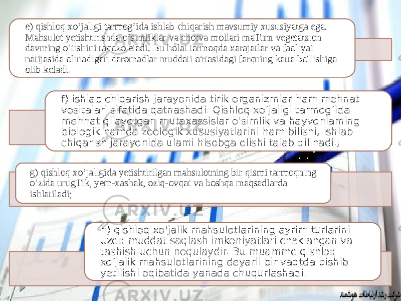 e) qishloq xo‘jaligi tarmog‘ida ishlab chiqarish mavsumiy xususiyatga ega. Mahsulot yetishtirishda o‘simliklar va chorva mollari maTum vegetatsion davming o‘tishini taqozo etadi. Bu holat tarmoqda xarajatlar va faoliyat natijasida olinadigan daromadlar muddati o&#39;rtasidagi farqning katta boTishiga olib keladi . f) ishlab chiqarish jarayonida tirik organizmlar ham mehnat vositalari sifatida qatnashadi. Qishloq xo‘jaligi tarmog‘ida mehnat qilayotgan mutaxassislar o&#39;simlik va hayvonlaming biologik hamda zoologik xususiyatlarini ham bilishi, ishlab chiqarish jarayonida ulami hisobga olishi talab qilinadi.; g) qishloq xo‘jaligida yetishtirilgan mahsulotning bir qismi tarmoqning o‘zida urugTik, yem-xashak, oziq-ovqat va boshqa maqsadlarda ishlatiladi; h) qishloq xo&#39;jalik mahsulotlarining ayrim turlarini uzoq muddat saqlash imkoniyatlari cheklangan va tashish uchun noqulaydir. Bu muammo qishloq xo‘jalik mahsulotlarining deyarli bir vaqtda pishib yetilishi oqibatida yanada chuqurlashadi. 