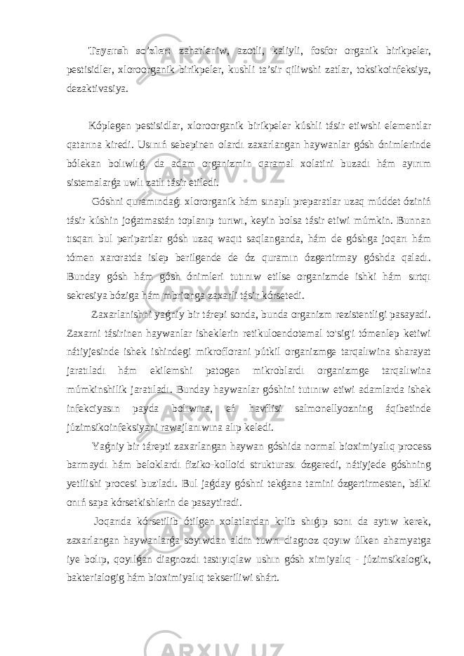 Tayansh so ’ zler: zaharleniw, azotli, kaliyli , fosfor organik birik peler, pestisidl e r, xloroorganik birik peler, ku s hli ta’sir qil iws hi zatlar, toksikoinfeksiya , dezaktivasiya . Kóplegen pestisidlar, xloroorganik birikpeler kúshli tásir etiwshi elementlar qatarına kiredi. Usınıń sebepinen olardı zaxarlangan haywanlar gósh ónimlerinde bólekan bolıwlıǵı da adam organizmin qaramal xolatini buzadı hám ayırım sistemalarǵa uwlı zatlı tásir etiledi. Góshni quramındaǵı xlororganik hám sınaplı preparatlar uzaq múddet óziniń tásir kúshin joǵatmastán toplanıp turıwı, keyin bolsa tásir etiwi múmkin. Bunnan tısqarı bul peripartlar gósh uzaq waqıt saqlanganda, hám de góshga joqarı hám tómen xaroratda islep berilgende de óz quramın ózgertirmay góshda qaladı. Bunday gósh hám gósh ónimleri tutınıw etilse organizmde ishki hám sırtqı sekresiya bóziga hám mbrionga zaxarli tásir kórsetedi. Zaxarlanishni yaǵniy bir tárepi sonda, bunda organizm rezistentligi pasayadi. Zaxarni tásirinen haywanlar isheklerin retikuloendotemal to&#39;sig&#39;i tómenlep ketiwi nátiyjesinde ishek ishindegi mikroflorani pútkil organizmge tarqalıwina sharayat jaratıladı hám ekilemshi patogen mikroblardı organizmge tarqalıwina múmkinshilik jaratıladı. Bunday haywanlar góshini tutınıw etiwi adamlarda ishek infekciyasın payda bolıwına, eń havflisi salmonellyozning áqibetinde júzimsikoinfeksiyani rawajlanıwına alıp keledi. Yaǵniy bir tárepti zaxarlangan haywan góshida normal bioximiyalıq process barmaydı hám beloklardı fiziko-kolloid strukturası ózgeredi, nátiyjede góshning yetilishi procesi buz&#39;ladı. Bul jaǵday góshni tekǵana tamini ózgertirmesten, bálki onıń sapa kórsetkishlerin de pasaytiradi. Joqarıda kórsetilib ótilgen xolatlardan krlib shıǵıp sonı da aytıw kerek, zaxarlangan haywanlarǵa soyıwdan aldın tuwrı diagnoz qoyıw úlken ahamyatga iye bolıp, qoyılǵan diagnozdı tastıyıqlaw ushın gósh ximiyalıq - júzimsikalogik, bakterialogig hám bioximiyalıq tekseriliwi shárt. 