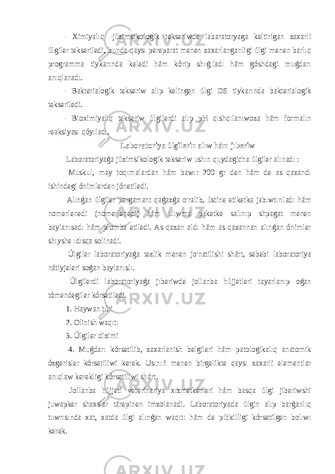 - Ximiyalıq -júzimsikologik tekseriwde labaratoryaga keltirigan zaxarli úlgiler tekseriledi, bunda qaysı pereparat menen zaxarlanganligi úlgi menen barlıq programma tiykarında keledi hám kórip shıǵıladı hám góshdagi muǵdarı anıqlanadı. - Bakterialogik tekseriw alıp kelingen úlgi DS tiykarında bakterialogik tekseriledi. - Bioximiyalıq tekseriw úlgilerdi alıp pH qıshqılanıwoza hám formalın reaksiyası qóyıladı. Laboratoriya úlgilerin alıw hám jıberiw Laboratoriyaǵa júzimsikologik tekseriw ushın quydagicha úlgiler alınadı : Muskul, may toqımalardan hám bawır 200 gr den hám de as qazandı ishindegi ónimlerden jónetiledi. Alınǵan úlgiler pergamant qaǵazǵa o&#39;ralib, ústine etiketka jabıwtırıladı hám nomerlenedi (nomerlenedi) hám ulıwma paketke salınıp shpagat menen baylanısadı hám plomba etiledi. As qazan aldı hám as qazannan alınǵan ónimler shıyshe ıdısqa solinadi. Úlgiler laboratoriyaǵa tezlik menen jo&#39;natilishi shárt, sebebi laboratoriya nátiyjeleri soǵan baylanıslı. Úlgilerdi laboratoriyaǵa jıberiwde jollanba hújjetleri tayarlanıp oǵan tómendegiler kórsetiledi. 1. Haywan túri 2. Olinish waqıtı 3. Úlgiler dizimi 4. Muǵdarı kórsetilib, zaxarlanish belgileri hám patologikalıq anatomik ózgerisler kórsetiliwi kerek. Usınıń menen birgelikte qaysı zaxarli elementlar anıqlaw kerekligi kórsetiliwi shárt. Jollanba hújjeti veterinariya xızmetkerleri hám basqa úlgi jiberiwshi juwapker shaxslar tárepinen imzolanadi. Laboratoriyada úlgin alıp barǵanlıq tuwrısında xat, xatda úlgi alınǵan waqıtı hám de pútkilligi kórsetilgen bolıwı kerek. 