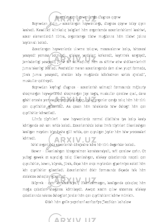 Zaxarlangan haywanlarǵa diagnoz qoyıw Soyıwdan aldın - zaxarlangan haywanlarǵa, diagnoz qoyıw talay qıyın keshedi. Kesellikti klinikalıq belgileri hám organizmde zaxarlanishlarni keshiwi, zaxar elementlardıń túrine, organizmge túsiw muǵdarına hám túsiwi jolına baylanıslı boladı. Zaxarlangan haywanlarda ulıwma tolıqıw, mazasızlanıw bolıp, ishtaxasi pasayadi yamasa bolmaydı, silekey perdeleri ko&#39;karadi, keyinirek sarg&#39;aydi, jemisdorligi pasayadi, júriw teń salmaqlılıqı hám as sińiriw etiw shólkemleriniń jumıs iskerligi buz&#39;ladı. Pestisidlar menen zaxarlanganda dem alıwı yuqri formada, júrek jumısı pasayadi, ohzidan kóp muǵdarda kóbiksimon so&#39;lak ajraladi`, muskullar qaltiraydi. Soyıwdan keyingi diagnoz - zaxarlanish salmaqli formasında májburiy shoqmarǵan haywanlardıń shoqmarǵan jayı tegis, muskullar qaralaw qızıl, dene góshi ortasha yamasa jamanqonsizlangan, ishki organlar qanǵa tolıq hám hár túrlı qan quyilishlar gúzetiledi. As qazan hám isheklerde isiw óshog&#39;i hám qan quyilishlar kórsetiledi. Limfa túyinleri - saw haywanlarda normal dúzilisine iye bolıp kesip kórilgende ash sarı reńde boladı. Zaxarlanishda bolsa limfa túyinleri úlkenlashgan kesilgen maydanı biynápshe gúli reńde, qan quyulgan jaylar hám isiw processleri kórinedi. Ishki organlarda zaxarlanish dárejesine kóre hár túrlı ózgerisler boladı. Bawır - úlkenlashgan idragansimon konsistensiyali, reńi qaralaw qońır. Ot pufagi gewek ot suyıqlıǵı tolıq úlkenlashgan, silekey qabatlarında noqatlı qan quyulishlar, bawır, búyrek, júrek, ókpe hám arqa mıylardan giperimiya xolati hám kán quyilishlar gúzetiledi. Zaxarlanishni ótkir formasında ókpede isik hám atalektoz oshaqları gúzetiledi. Búyrek - qattı konsistensiyali, úlkenlashmagan, kesilgende qabıqloq hám maǵız qabatları shegarası kórinbeydi. Awqat xazim qılıw sisteması silekey qabatlarında nekroz óshog&#39;lari jaralar hám qan quyilishlarni kóriw múmkin. Gósh hám gelle-poychani sanitariya jixatidan bahalaw 