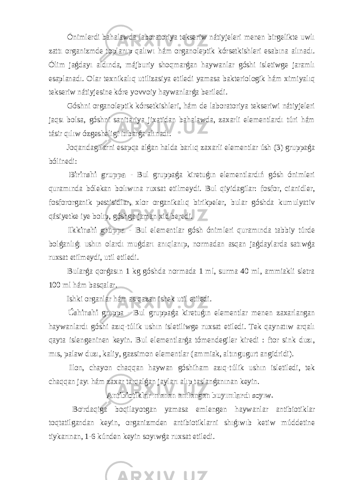  Ónimlerdi bahalawda laboratoriya tekseriw nátiyjeleri menen birgelikte uwlı zattı organizmde toplanıp qalıwı hám organoleptik kórsetkishleri esabına alınadı. Ólim jaǵdayı aldında, májburiy shoqmarǵan haywanlar góshi isletiwge jaramlı esaplanadı. Olar texnikalıq utilizasiya etiledi yamasa bakteriologik hám ximiyalıq tekseriw nátiyjesine kóre yovvoiy haywanlarǵa beriledi. Góshni organoleptik kórsetkishleri, hám de laboratoriya tekseriwi nátiyjeleri jaqsı bolsa, góshni sanitariya jixatidan bahalawda, zaxarli elementlardı túri hám tásir qılıw ózgesheligi itıbarǵa alınadı. Joqarıdagilarni esapqa alǵan halda barlıq zaxarli elementlar úsh (3) gruppaǵa bólinedi: Birinshi gruppa - Bul gruppaǵa kiretuǵın elementlardıń gósh ónimleri quramında bólekan bolıwına ruxsat etilmeydi. Bul qiyidagilar: fosfor, cianidler, fosfororganik pestisidlar, xlor organikalıq birikpeler, bular góshda kumulyativ qásiyetke iye bolıp, góshga jaman xid beredi. Ikkinshi gruppa - Bul elementlar gósh ónimleri quramında tabbiy túrde bolǵanlıǵı ushın olardı muǵdarı anıqlanıp, normadan asqan jaǵdaylarda satıwǵa ruxsat etilmeydi, util etiledi. Bularǵa qorǵasın 1 kg góshda normada 1 ml, surma 40 ml, ammiakli sletra 100 ml hám basqalar. Ishki organlar hám as qazan ishek util etiledi. Úshinshi gruppa - Bul gruppaǵa kiretuǵın elementlar menen zaxarlangan haywanlardı góshi azıq-túlik ushın isletiliwge ruxsat etiledi. Tek qaynatıw arqalı qayta islengeninen keyin. Bul elementlarǵa tómendegiler kiredi : ftor sink duzı, mıs, palaw duzı, kaliy, gazsimon elementlar (ammiak, altıngugurt angidridi). Ilon, chayon chaqqan haywan góshiham azıq-túlik ushın isletiledi, tek chaqqan jayı hám zaxar tarqalǵan jayları alıp taslanǵanınan keyin. Antibiotiklar menen emlengen buyımlardı soyıw. Bo&#39;rdaqiga boqilayotgan yamasa emlengen haywanlar antibiotiklar toqtatilgandan keyin, organizmden antibiotiklarni shıǵıwıb ketiw múddetine tiykarınan, 1-6 kúnden keyin soyıwǵa ruxsat etiledi. 