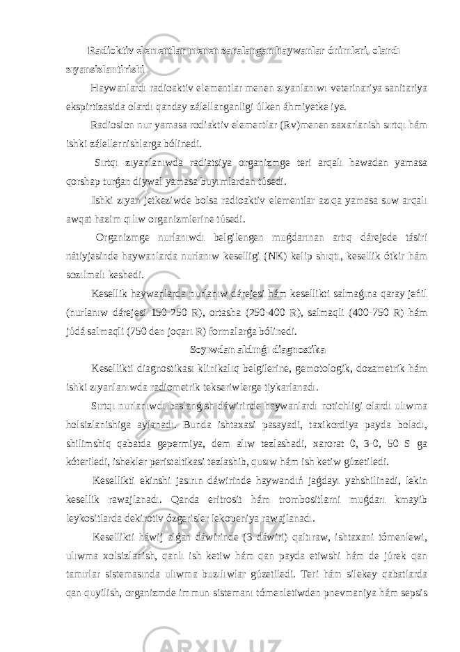 Radioktiv elementlar menen zaralangan haywanlar ónimleri, olardı zıyansizlantirishi Haywanlardı radioaktiv elementlar menen zıyanlanıwı veterinariya sanitariya ekspirtizasida olardı qanday zálellanganligi úlken áhmiyetke iye. Radiosion nur yamasa rodiaktiv elementlar (Rv)menen zaxarlanish sırtqı hám ishki zálellernishlarga bólinedi. Sırtqı zıyanlanıwda radiatsiya organizmge teri arqalı hawadan yamasa qorshap turǵan diywal yamasa buyımlardan túsedi. Ishki zıyan jetkeziwde bolsa radioaktiv elementlar azıqa yamasa suw arqalı awqat hazim qılıw organizmlerine túsedi. Organizmge nurlanıwdı belgilengen muǵdarınan artıq dárejede tásiri nátiyjesinde haywanlarda nurlanıw keselligi (NK) kelip shıqtı, kesellik ótkir hám sozılmalı keshedi. Kesellik haywanlarda nurlanıw dárejesi hám kesellikti salmaǵına qaray jeńil (nurlanıw dárejesi 150-250 R), ortasha (250-400 R), salmaqli (400-750 R) hám júdá salmaqli (750 den joqarı R) formalarǵa bólinedi. Soyıwdan aldınǵı diagnostika Kesellikti diagnostikası klinikalıq belgilerine, gemotologik, dozametrik hám ishki zıyanlanıwda radiometrik tekseriwlerge tiykarlanadı. Sırtqı nurlanıwdı baslanǵısh dáwirinde haywanlardı notichligi olardı ulıwma holsizlanishiga aylanadı. Bunda ishtaxasi pasayadi, taxikordiya payda boladı, shilimshiq qabatda gepermiya, dem alıw tezlashadi, xarorat 0, 3-0, 50 S ga kóteriledi, ishekler peristaltikasi tezlashib, qusıw hám ish ketiw gúzetiledi. Kesellikti ekinshi jasırın dáwirinde haywandıń jaǵdayı yahshilinadi, lekin kesellik rawajlanadı. Qanda eritrosit hám trombositlarni muǵdarı kmayib leykositlarda dekirotiv ózgerisler lekopeniya rawajlanadı. Kesellikti háwij alǵan dáwirinde (3 dáwiri) qaltıraw, ishtaxani tómenlewi, ulıwma xolsizlanish, qanlı ish ketiw hám qan payda etiwshi hám de júrek qan tamırlar sistemasında ulıwma buzılıwlar gúzetiledi. Teri hám silekey qabatlarda qan quyilish, organizmde immun sistemanı tómenletiwden pnevmaniya hám sepsis 