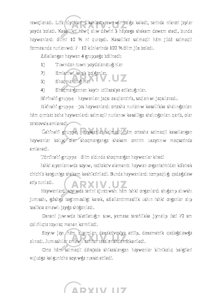 rawajlanadı. Lifa túyinleri úlkenlesip awrıwlı halǵa keledi, terinde nikroti jaylar payda boladı. Kesellikti háwij alıw dáwiri 3 háptege shekem dawam etedi, bunda haywanlardı ólimi 10 % ni quraydı. Kesellikti salmaqli hám júdá salmaqli formasında nurlanıwdı 7 - 10 kúnlerinde 100 % ólim júz boladı. Zálellengen haywan 4 gruppaǵa bólinedi: 1) Tuwrıdan-tuwrı paydalanatuǵınlar 2) Emleniwi kerek bolǵanlar. 3) Shoqmaratuǵınlar 4) Shoqmarǵannan keyin utilizasiya etiletuǵınlar. Birinshi gruppa - haywanları jaqsı azıqlantirib, saqlanıwı jaqsılanadı. Ekinshi gruppa - jas haywanlardı ortasha nurlanıw kesellikke shalınǵanları hám qımbat baha haywanlardı salmaqli nurlanıw keselliga shalınǵanları qarib, olar to&#39;xtovsiz emlenedi. Úshinshi gruppa - haywanlar salmaqli hám ortasha salmaqli kesellengen haywanlar bolıp, olar shoqmarganga shekem omirin uzaytırıw maqsetinde emlenedi. Tórtinshi gruppa - ólim aldında shoqmarǵan haywanlar kiredi Ishki zıyanlanıwda soyıw, radioktiv elementtı haywan organizimidan kóbirek chichib ketguniga shekem keshiktiriladi. Bunda haywanlardı tompaqlıǵı qadaǵalaw etip turıladı. Haywanlardı soyıwda terini ajıratıwshı hám ishki organlardı shıǵarıp alıwshı jumısshı, góshga teginmasligi kerek, zálellantirmasilik ushın ishki organlar alıp tezlikte arnawlı jayǵa shiǵarıladı. Deneni juwıwda isletiletuǵın suw, yamasa tereńlikke jıynalıp ústi 70 sm qalıńlıqta topıraq menen ko&#39;miladi. Soyıw jayı hám buyımları dezaktivasiya etilip, dozametrik qadaǵalawǵa alınadı. Jumısshılar arnawlı sanitar tazalarishdan ótkeriledi. Orta hám salmaqli dárejede shikaslangan haywanlar klinikalıq belgileri vujudga kelgunicha soyıwǵa ruxsat etiledi. 