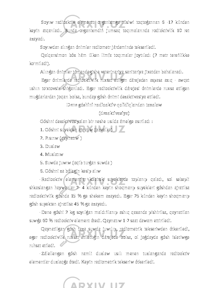  Soyıw radioaktiv elementtı organizmge túsiwi toqtaǵannan 6 -12 kúnden keyin atqarıladı. Bunda organizmdiń jumsaq toqımalarında rodiaktivlik 10 ret azayadı. Soyıwdan alınǵan ónimler radiometr járdeminde tekseriledi. Qalqansimon bóz hám úlken limfa toqımalar joytıladı (2 metr tereńlikke ko&#39;miladi). Alınǵan ónimler tómendegishe veterinariya sanitariya jixatdan bahalanadı. Eger ónimlerde radioaktivlik ruxsat etilgen dárejeden aspasa azıq - awqat ushın to&#39;xtovsiz shiǵarıladı. Eger radioaktivlik dárejesi ónimlerde ruxsa etilgen muǵdarlardan joqarı bolsa, bunday gósh ónimi dezaktivasiya etiledi. Dene góshini radioaktiv qolidiqlardan tazalaw (dezaktivasiya) Góshni dezaktivasiyalan bir neshe usılda ámelge asıriladı : 1. Góshni suyekten ajıratıw (obvalka) 2. Pısırıw (qaynatıw ) 3. Duzlaw 4. Muzlatıw 5. Suwda juwıw (oqib turǵan suwda ) 6. Góshni za bólegin kesip alıw - Radioaktiv elementlar kóbirek suyeklerde toplanıp qaladı, sol sebepli shkaslangan haywanlar 2- 4 kúnden keyin shoqmarıp suyekleri góshdan ajratilsa radioaktivlik góshda 15 % ge shekem azayadı. Eger 25 kúnden keyin shoqmarıp gósh suyekten ajratilsa 45 % ga azayadı. - Dene góshi 2 kg soyılǵan maldıńlanıp ashıq qazanda pishirilsa, qaynatilan suwǵa 60 % radioaktiv element ótedi. Qaynatıw 1-2 saat dawam ettiriledi. Qaynatilgan gósh taza suwda juwılıp, radiometrik tekseriwden ótkeriledi, eger radioaktivlik ruxsat etiletuǵın dárejede bolsa, ol jaǵdayda gósh isletiwge ruhsat etiledi. - Zálellengen gósh namli duzlaw usılı menen tuzlanganda radioaktiv elementlar duzlaqǵa ótedi. Keyin radiometrik tekseriw ótkeriledi. 