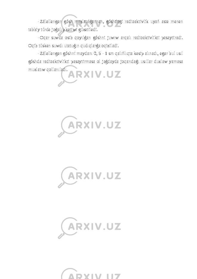 - Zálellengen gósh mazlatılǵannan, góshdagi radioaktivlik uyań aste menen tabbiy túrde joǵalıp ketiwi gúzetiledi. - Oqar suwda osib qoyılǵan góshni juwıw arqalı radioaktivlikti pasaytiradi. Oqib túsken suwdı utatuǵın qudıqlarǵa oqiziladi. - Zálellengen góshni maydanı 0, 5 - 1 sm qalıńlıqta kesip alınadı, eger bul usıl góshda radioaktivlikti pasaytirmasa ol jaǵdayda joqarıdaǵı usıllar duzlaw yamasa muzlatıw qollanıladı. 