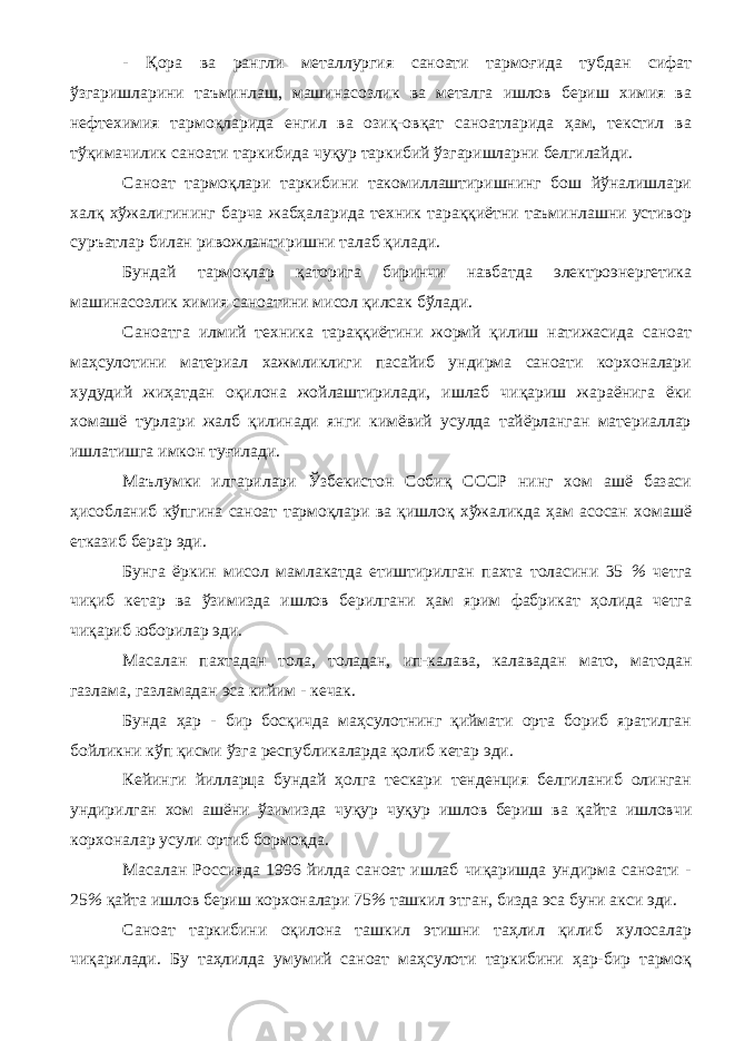 - Қора ва рангли металлургия саноати тармоғида тубдан сифат ўзгаришларини таъминлаш, машинасозлик ва металга ишлов бериш химия ва нефтехимия тармоқларида енгил ва озиқ-овқат саноатларида ҳам, текстил ва тўқимачилик саноати таркибида чуқур таркибий ўзгаришларни белгилайди. Саноат тармоқлари таркибини такомиллаштиришнинг бош йўналишлари халқ хўжалигининг барча жабҳаларида техник тараққиётни таъминлашни устивор суръатлар билан ривожлантиришни талаб қилади. Бундай тармоқлар қаторига биринчи навбатда электроэнергетика машинасозлик химия саноатини мисол қилсак бўлади. Саноатга илмий техника тараққиётини жормй қилиш натижасида саноат маҳсулотини материал хажмликлиги пасайиб ундирма саноати корхоналари худудий жиҳатдан оқилона жойлаштирилади, ишлаб чиқариш жараёнига ёки хомашё турлари жалб қилинади янги кимёвий усулда тайёрланган материаллар ишлатишга имкон туғилади. Маълумки илгарилари Ўзбекистон Собиқ СССР нинг хом ашё базаси ҳисобланиб кўпгина саноат тармоқлари ва қишлоқ хўжаликда ҳам асосан хомашё етказиб берар эди. Бунга ёркин мисол мамлакатда етиштирилган пахта толасини 35 % четга чиқиб кетар ва ўзимизда ишлов берилгани ҳам ярим фабрикат ҳолида четга чиқариб юборилар эди. Масалан пахтадан тола, толадан, ип-калава, калавадан мато, матодан газлама, газламадан эса кийим - кечак. Бунда ҳар - бир босқичда маҳсулотнинг қиймати орта бориб яратилган бойликни кўп қисми ўзга республикаларда қолиб кетар эди. Кейинги йилларца бундай ҳолга тескари тенденция белгиланиб олинган ундирилган хом ашёни ўзимизда чуқур чуқур ишлов бериш ва қайта ишловчи корхоналар усули ортиб бормоқда. Масалан Россияда 1996 йилда саноат ишлаб чиқаришда ундирма саноати - 25 % қайта ишлов бериш корхоналари 75 % ташкил этган, бизда эса буни акси эди. Саноат таркибини оқилона ташкил этишни таҳлил қилиб хулосалар чиқарилади. Бу таҳлилда умумий саноат маҳсулоти таркибини ҳар-бир тармоқ 