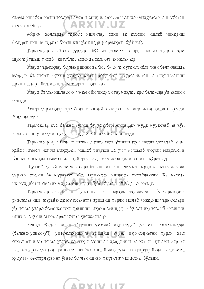 салмоғини белгилаш асосида амалга оширилади ялпи саноат маҳсулотига нисбатан фоиз ҳисобида. Айрим ҳолларда тармоқ ишчилар сони ва асосий ишлаб чиқариш фондларнинг миқдори билан ҳам ўлчанади (тармоқлар бўйича). Тармоқларни айрим турлари бўйича тармоқ ичидаги корхоналарни ҳам шунга ўхшаш ҳисоб - китоблар асосида салмоғи аниқланади. Ўзаро тармоқлар боғланишини ва бир-бирига мутаносиблигини белгилашда моддий баланслар тузиш услуби билан ресурслари кўрсатилган ва тақсимланиш принциплари белгиланган усулда аниқланади. Ўзаро боғланишларнинг жами йиғиндиси тармоқлар аро балансда ўз аксини топади. Бунда тармоқлар аро баланс ишлаб чиқариш ва истеъмол қилиш орқали белгиланади. Тармоқлар аро баланс тузиш бу услубий жиҳатдан жуда мураккаб ва кўп хажмли иш уни тузиш учун камида 6-8 йил талаб қилинади. Тармоқлар аро баланс шахмат тахтасига ўхшаш принципда тузилиб унда қайси тармоқ -қанча маҳсулот ишлаб чиқиши ва унинг ишлаб чиққан маҳсулоти бошқа тармоқлар томонидан қай даражада истеъмол қилинишини кўрсатади. Шундай қилиб тармоқлар аро баланснинг энг оптимал муқобил ва самарали турини топиш бу мураккаб кўп вариантли ишларга ҳисобланади. Бу масала иқтисодий математик моделлаштириш йўли билан ЭҲМда топилади. Тармоқлар аро баланс тузишнинг энг муҳим аҳамияти - бу тармоқлар ривожланиши жараёнида мувозанатга эришиш турли ишлаб чиқариш тармоқлари ўртасида ўзаро боғлиқликка эришиш таҳлил этишдир - бу эса иқтисодий тизимни ташкил этувчи омиллардан бири ҳисобланади. Бошқа сўзлар билан айтганда умумий иқтисодий тизимни мувозанатли (балансированнўй) ривожланишига эришиш учун, иқтисодиётни турли хил секторлари ўртасида ўзаро боғлиқга эришган ҳолдагина ва кетган ҳаражатлар в a натижаларни таҳлил этиш асосида ёки ишлаб чиқарувчи секторлар билан истеъмол қилувчи секторларнинг ўзаро боғланишини таҳлил этиш лозим бўлади. 