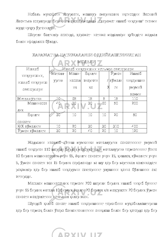 Нобелъ мукофоти Лауреати, машхур америкалик иқтисодчи Василий Леонтъев асарларида биринчи марта бу моделъ - &#34;харажат ишлаб чиқариш&#34; тизими жуда чуқур ўрганилган. Шартли белгилар асосида, ҳаражат- натижа моделлари қуйидаги жадвал билан ифодаласа бўлади. ХАРАЖАТ ВА НАТИЖАЛАРНИ ОДДИЙЛАШТИРИЛГАН МОДЕЛИ Ишлаб чиқаришни, ишлаб чиқариш секторлари Ишлаб чиқаришни истъмол секторлари Металл- ургия Маши- насозл ик Ёқилғи энергети ка / Х Ўрмон хўжали ги Ишлаб чиқаришни умумий хажми Металлургия 10 65 15 5 15 110 Машинасоз лик 40 30 30 60 50 200 Ёқилғи саноати 30 10 10 10 20 80 К/Х хўжалиги 10 20 30 30 310 400 Ўрмон хўжалиги 30 20 40 20 10 120 Жадвални изоҳлаб айтиш мумкинки металлургия саноатининг умумий ишлаб чиқарган 110 шартли бирлик маҳсулотидан металлургия тармоғининг ўзига 10 бирлик машинасозлик учун 65, ёқилғи саноати учун 15, қишлоқ хўжалиги учун 5, ўрмон саноати эса 15 бирлик сарфланади ва шу ҳар бир вертикал колонкадаги рақамлар ҳар бир ишлаб чиқарувчи секторнинг улушини қанча бўлишини акс эттиради. Масалан машинасозлик тармоғи 200 шартли бирлик ишлаб чиқиб бунинг учун 65 бирлик металл 10 бирлик ёқилғи 20 бирлик к/х маҳсулоти 20 бирлик ўрмон саноати маҳсулотини истеъмол қилар экан. Шундай қилиб саноат ишлаб чиқаришнинг таркибини муқобиллаштириш ҳар бир тармоқ билан ўзаро боғланганлигини аниқлаш билан бир қаторда ҳар бир 