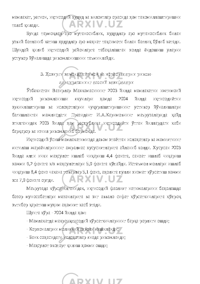 мамлакат, регион, иқтисодий ҳудуд ва вилоятлар орасида ҳам такомиллаштиришни талаб қилади. Бунда тармоқлар аро мутаносиблик, худудлар аро мутаносиблик билан узвий боғланиб кетиш худудлар аро меҳнат тақсимоти билан боғлиқ бўлиб кетади. Шундай қилиб иқтисодий районларга табақалашган холда ёндошиш уларни устувор йўналишда ривожланишини таъминлайди. 3. Ҳозирги замонда тармоқ ва корхоналарни ривож- лантирлшнинг асосий вазифалари Ўзбекистон Вазирлар Махкамасининг 2003 йилда мамлакатни ижтимоий иқтисодий ривожланиши якунлари ҳамда 2004 йилда иқтисодиётни эркинлаштириш ва ислоҳотларни чуқурлаштиришнинг устивор йўналишлари бағишланган мажлисдаги Президент И.А.Каримовнинг маърузаларида қайд этилганидек 2003 йилда ҳам республика иқтисодиёти ўтган йиллардаги каби барқарор ва изчил ривожланиб бормокда. Иқтисодий ўсиш мамлакатимизда давом этаётган ислоҳатлар ва жамиятнинг янгилаш жараёнларининг ажралмас хусусиятларига айланиб колди. Хусусан 2003 йилда ялпи ички маҳсулот ишлаб чиқариш 4,4 фоизга, саноат ишлаб чиқариш хажми 6,2 фоизга к/х маҳсулотлари 5,9 фоизга кўпайди. Истеъмол моллари ишлаб чиқариш 8,4 фоиз чакана товарлар 5,1 фоиз, аҳолига пулли хизмат кўрсатиш хажми эса 7,9 фоизга ортди. Маърузада кўрсатилганидек, иқтисодий фаолият натижаларини баҳолашда бозор муносабатлари мезонларига ва энг аввало сифат кўрсаткичларига кўпроқ эътибор қаратиш муҳим аҳамият касб этади. Шунга кўра - 2004 йилда ҳам: - Мамлакатда макроиқтисодий кўрсаткичларнинг барқа-рорлиги ошди; - Корхоналарни молиявий аҳволи яхшиланди; - Банк соҳасидаги ислоҳотлар янада ривожланди; - Маҳсулот экспорт қилиш ҳажми ошди; 