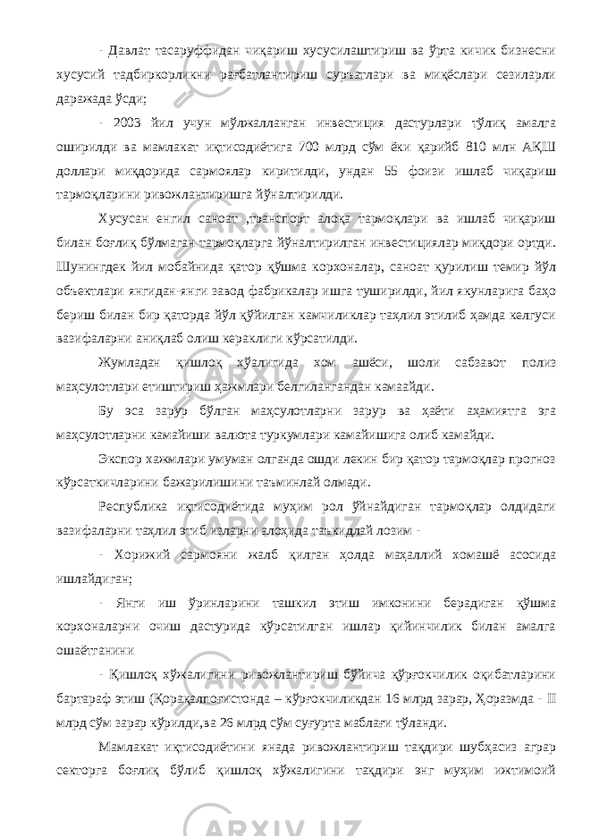 - Давлат тасаруффидан чиқариш хусусилаштириш ва ўрта кичик бизнесни хусусий тадбиркорликни рағбатлантириш суръатлари ва миқёслари сезиларли даражада ўсди; - 2003 йил учун мўлжалланган инвестиция дастурлари тўлиқ амалга оширилди ва мамлакат иқтисодиётига 700 млрд сўм ёки қарийб 810 млн АҚШ доллари миқдорида сармоялар киритилди, ундан 55 фоизи ишлаб чиқариш тармоқларини ривожлантиришга йўналтирилди. Хусусан енгил саноат ,транспорт алоқа тармоқлари ва ишлаб чиқариш билан боғлиқ бўлмаган тармоқларга йўналтирилган инвестициялар миқдори ортди. Шунингдек йил мобайнида қатор қўшма корхоналар, саноат қурилиш темир йўл объектлари янгидан-янги завод фабрикалар ишга туширилди, йил якунларига баҳо бериш билан бир қаторда йўл қўйилган камчиликлар таҳлил этилиб ҳамда келгуси вазифаларни аниқлаб олиш кераклиги кўрсатилди. Жумладан қишлоқ хўалигида хом ашёси, шоли сабзавот полиз маҳсулотлари етиштириш ҳажмлари белгилангандан камаайди. Бу эса зарур бўлган маҳсулотларни зарур ва ҳаёти аҳамиятга эга маҳсулотларни камайиши валюта туркумлари камайишига олиб камайди. Экспор хажмлари умуман олганда ошди лекин бир қатор тармоқлар прогноз кўрсаткичларини бажарилишини таъминлай олмади. Республика иқтисодиётида муҳим рол ўйнайдиган тармоқлар олдидаги вазифаларни таҳлил этиб изларни алоҳида таъкидлай лозим - - Хорижий сармояни жалб қилган ҳолда маҳаллий хомашё асосида ишлайдиган; - Янги иш ўринларини ташкил этиш имконини берадиган қўшма корхоналарни очиш дастурида кўрсатилган ишлар қийинчилик билан амалга ошаётганини - Қишлоқ хўжалигини ривожлантириш бўйича қўрғокчилик оқибатларини бартараф этиш (Қорақалпоғистонда – кўрғокчиликдан 16 млрд зарар, Ҳоразмда - II млрд сўм зарар кўрилди,ва 26 млрд сўм суғурта маблағи тўланди. Мамлакат иқтисодиётини янада ривожлантириш тақдири шубҳасиз аграр секторга боғлиқ бўлиб қишлоқ хўжалигини тақдири энг муҳим ижтимоий 