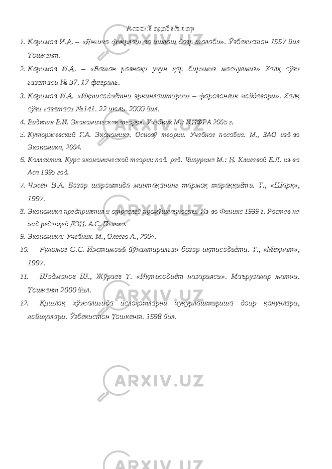 Асосий адабиётлар 1. Каримов И.А. – «Янгича фикрлаш ва ишлаш давр талаби». Ўзбекистон 1997 йил Тошкент. 2. Каримов И.А. – «Ватан равнақи учун ҳар биримиз масъулмиз» Халқ сўзи газетаси № 37. 17 февраль. 3. Каримов И.А. «Иқтисодиётни эркинлаштириш – фаровонлик пойдевори». Халқ сўзи газетаси №141. 22 июль. 2000 йил. 4. Видяпин В.И. Экономическая теория. Учебник М.: ИНФРА 2005 г. 5. Куторжевский Г.А. Экономика. Основў теории. Учебное пособие. М., ЗАО изд-во Экономика, 2004. 6. Коллектив. Курс экономической теории под. ред. Чипурина М.: Н. Клилевой Е.Л. из-во Аса 1995 год. 7. Чжен В.А. Бозор шароитида минтақанинг тармоқ тараққиёти. Т., «Шарқ», 1997. 8. Экономика предприятия и отраслей промўшланности. Из-во Финикс 1999 г. Ростав на под редаиҳей ДЭН. А.С. Пелиха. 9. Экономика: Учебник. М., Олеего А., 2004. 10. Fуломов С.С. Ижтимоий йўналтирилган бозор иқтисодиёти. Т., «Меҳнат», 1997. 11. Шодмонов Ш., Жўраев Т. «Иқтисодиёт назарияси». Маърузалар матни. Тошкент 2000 йил. 12. Қишлоқ хўжалигида ислоҳотларни чуқурлаштириша доир қонунлари, лойиҳалари. Ўзбекистон Тошкент. 1998 йил. 