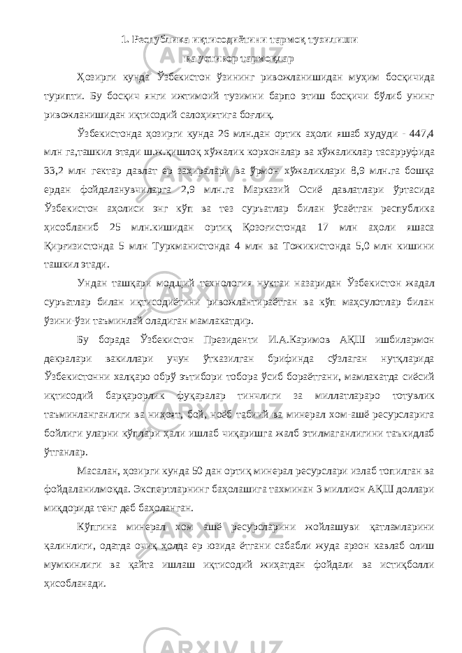 1. Республика иқтисодиётини тармоқ туэилиши ва устивор тармоқлар Ҳозирги кунда Ўзбекистон ўзининг ривожланишидан муҳим босқичида турипти. Бу босқич янги ижтимоий тузимни барпо этиш босқичи бўлиб унинг ривожланишидан иқтисодий салоҳиятига боғлиқ. Ўзбекистонда ҳозирги кунда 26 млн.дан ортик аҳоли яшаб худуди - 447,4 млн га,ташкил этади ш.ж.қишлоқ хўжалик корхоналар ва хўжаликлар тасарруфида 33,2 млн гектар давлат ер заҳиралари ва ўрмон хўжаликлари 8,9 млн.га бошқа ердан фойдаланувчиларга 2,9 млн.га Марказий Осиё давлатлари ўртасида Ўзбекистон аҳолиси энг кўп ва тез суръатлар билан ўсаётган республика ҳисобланиб 25 млн.кишидан ортиқ Қозоғистонда 17 млн аҳоли яшаса Қирғизистонда 5 млн Туркманистонда 4 млн ва Тожикистонда 5,0 млн кишини ташкил этади. Ундан ташқари мод.ций технология нуктаи назаридан Ўзбекистон жадал суръатлар билан иқтисодиётини ривожлантираётган ва кўп маҳсулотлар билан ўзини-ўзи таъминлай оладиган мамлакатдир. Бу борада Ўзбекистон Президенти И.А.Каримов АҚШ ишбилармон декралари вакиллари учун ўтказилган брифинда сўзлаган нутқларида Ўзбекистонни халқаро обрў эътибори тобора ўсиб бораётгани, мамлакатда сиёсий иқтисодий барқарорлик фуқаралар тинчлиги за миллатлараро тотувлик таъминланганлиги ва ниҳоят, бой, ноёб табиий ва минерал хом-ашё ресурсларига бойлиги уларни кўплари ҳали ишлаб чиқаришга жалб этилмаганлигини таъкидлаб ўтганлар. Масалан, ҳозирги кунда 50 дан ортиқ минерал ресурслари излаб топилган ва фойдаланилмоқда. Экспертларнинг баҳолашига тахминан 3 миллион АҚШ доллари миқдорида тенг деб баҳоланган. Кўпгина минерал хом ашё ресурсларини жойлашуви қатламларини қалинлиги, одатда очиқ ҳолда ер юзида ётгани сабабли жуда арзон кавлаб олиш мумкинлиги ва қайта ишлаш иқтисодий жиҳатдан фойдали ва истиқболли ҳисобланади. 