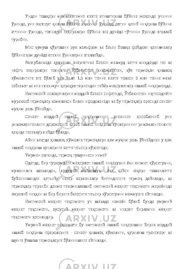 Ундан ташқари мамлакатимиз пахта етиштириш бўйича жаҳонда учинчи ўринда, уни экспорт қилиш бўйича иккинчи ўринда, олтин қазиб чиқариш бўйича еттинчи ўринда, топилган заҳиралари бўйича эса дунёда тўтинчи ўринда эгаллаб турибти. Мис кумуш қўрғошин рух волъфрам ва баъзи бошқа фойдали қазилмалар бўйича ҳам дунёда етакчи ўринларни эгаллайди. Республикада қудратли энергетика базаси мавжуд катта миқдорда газ ва нефтъ заҳиралари топилган Ўзбекистон ривожланган, кўп тармоқли қишлоқ хўжалигига эга бўлиб ҳар йили 1,5 млн тонна пахта толаси 5 млн тонна мева сабзавот ва яна ипак жун қорақул терисидан тайёр маҳсулотлар ишлаб чиқармоқда. Ижтимоий ислоҳотларни моддий базаси сифатида, Ўзбекистон иқтисодиёти мураккаб тармоқлар комплекси билан ифодаланади ва бу тармоқлар орасида саноат муҳим роль ўйнайди. Саноат моддий ишлаб чиқаришнинг етакчиси ҳисобланиб уни ривожланганлиги даражасига қараб ишлаб чиқариш кучларининг ривожланганлиги ҳақида тасаввур пайдо бўлади. Айни вақтда қишлоқ хўжалик тармоқлари ҳам муҳим роль ўйнайдики у ҳам ишлаб чиқариш кучларига катта таъсир кўрсатади. Умуман олганда, тармоқ тушунчаси нима? Одатда, бир туркумдаги маҳсулот ишлаб чиқарувчи ёки хизмат кўрсатувчи, мулкчилик шаклидан, худудий жойлашуви ёки қайси юқори ташкилотга буйсинишидан қатъийи назар корхоналар йиғиндисига тармоқ дейилади, ва тармоқлар таркиби доимо такомиллашиб ижтимоий меҳнат таҳсимоти жараёнида ажралиб чиққан ва бир бирига безосита таъсир кўрсатувчи мажмуага айтилади. Ижтимоий меҳнат тақсимоти уч шаклда намоён бўлиб бунда умумий меҳнат тақсимоти, хусусий меҳнат тақсимоти ва ниҳоят бирламчи меҳнат тақсимоти ҳосилидир. Умумий меҳнат тақсимоти бу ижтимоий ишлаб чиқаришни йирик мод дий ишлаб чиқариш сфераларига - саноат қишлоқ хўжалиги, қурилиш транспорт ва шунга ўхшаш тармоқларга бўлинишига айтилади. 