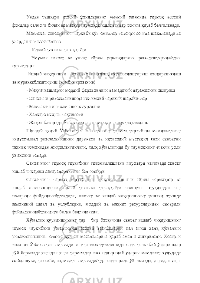 Ундан ташқари асосий фондларнинг умумий хажмида тармоқ асосий фондлар салмоғи билан ва мазкур тармоқда ишловчилар сонига қараб белгиланади. Мамлакат саноатининг таркиби кўп омиллар таъсири остида шаклланади ва улардан энг асосийлари: — Илмий техника тараққиёти - Умуман саноат ва унинг айрим тармоқларини режалаштирилаётган суръатлари -Ишлаб чиқаришни - концентрациялаш, ихтисослаштириш кооперациялаш ва мураккаблаштириш (комбинирование) - Меҳнаткашларни моддий фаровонлиги ва маданий даражасини ошириш - Саноатни ривожланишида ижтимоий тарихий шаройитлар - Мамлакатнинг хом ашё ресурслари - Халқаро меҳнат тақсимоти - Жаҳон бозорида Ўзбекистоннинг мавқеини мустаҳкамлаш. Шундай қилиб Ўзбекистон саноатининг тармоқ таркибида мамлакатнинг индустуциал ривожланишини даражаси ва иқтисодий мустақил янги саноатни техник томонидан жиҳозланганлиги, халқ хўжалигида бу тармоқнинг етакчи роли ўз аксини топади. Саноатнинг тармоқ таркибини такомиллашгани пировард натижада саноат ишлаб чиқариш самарадорлигини белгилайди. Саноатнинг тармоқ таркибининг такомиллашгани айрим тармоқлар ва ишлаб чиқаришларни илмий техника тараққиёти эришган ютуқлардан энг самарали фойдаланаётганлиги, меҳнат ва ишлаб чиқаришнинг ташкил этишда замонавий шакл ва услубларни, моддий ва меҳнат ресурсларидан самарали фойдаланилаётганлиги билан белгиланади. Хўжалик қурилишининг ҳар - бир босқичида саноат ишлаб чиқаришнинг тармоқ таркибини ўзгартириш асосий вазифаларни ҳал этиш халқ хўжалиги ривожланишнинг олдига қўйган масалаларига қараб амалга оширилади. Ҳозирги замонда Ўзбекистон иқтисодининг тармоқ тузилишида катта таркибий ўзгаришлар рўй бермоқда янгидан янги тармоқ лар авж олдирилиб уларни мамлакат худудида жойлашуви, таркиби, аҳамияти иқтисодиётда катта роль ўйнамоқда, янгидан янги 