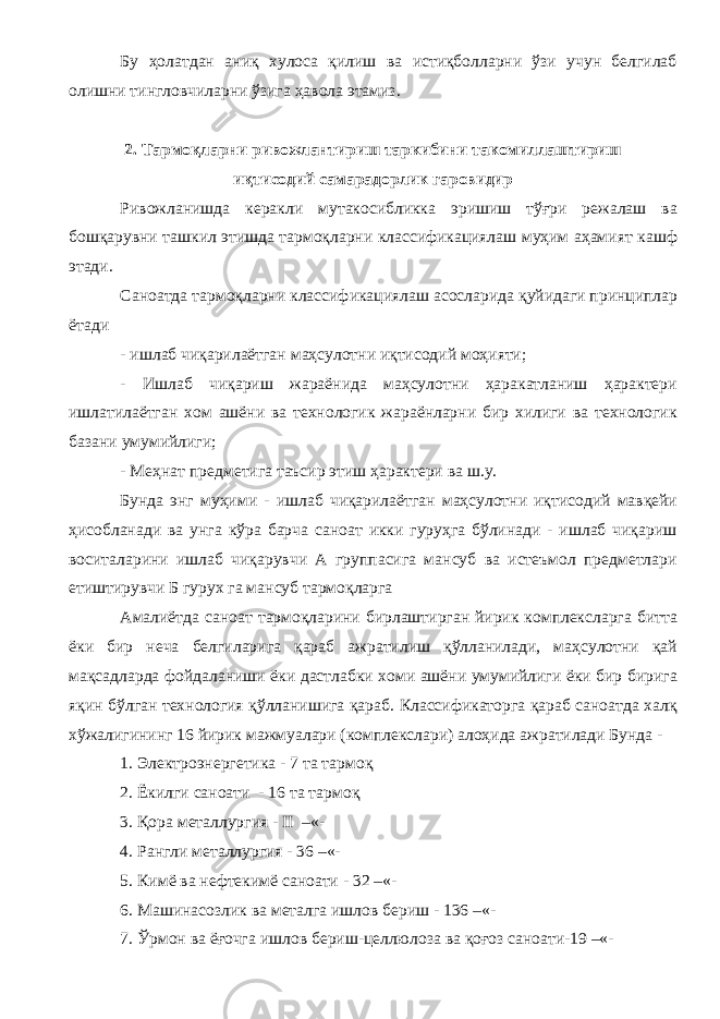 Бу ҳолатдан аниқ хулоса қилиш ва истиқболларни ўзи учун белгилаб олишни тингловчиларни ўзига ҳавола этамиз. 2. Тармоқларни ривожлантириш таркибини такомиллаштириш иқтисодий самарадорлик гаровидир Ривожланишда керакли мутакосибликка эришиш тўғри режалаш ва бошқарувни ташкил этишда тармоқларни классификациялаш муҳим аҳамият кашф этади. Саноатда тармоқларни классификациялаш асосларида қуйидаги принциплар ётади - ишлаб чиқарилаётган маҳсулотни иқтисодий моҳияти; - Ишлаб чиқариш жараёнида маҳсулотни ҳаракатланиш ҳарактери ишлатилаётган хом ашёни ва технологик жараёнларни бир хилиги ва технологик базани умумийлиги; - Меҳнат предметига таъсир этиш ҳарактери ва ш.у. Бунда энг муҳими - ишлаб чиқарилаётган маҳсулотни иқтисодий мавқейи ҳисобланади ва унга кўра барча саноат икки гуруҳга бўлинади - ишлаб чиқариш воситаларини ишлаб чиқарувчи А группасига мансуб ва истеъмол предметлари етиштирувчи Б гурух га мансуб тармоқларга Амалиётда саноат тармоқларини бирлаштирган йирик комплексларга битта ёки бир неча белгиларига қараб ажратилиш қўлланилади, маҳсулотни қай мақсадларда фойдаланиши ёки дастлабки хоми ашёни умумийлиги ёки бир бирига яқин бўлган технология қўлланишига қараб. Классификаторга қараб саноатда халқ хўжалигининг 16 йирик мажмуалари (комплекслари) алоҳида ажратилади Бунда - 1. Электроэнергетика - 7 та тармоқ 2. Ёкилги саноати - 16 та тармоқ 3. Қора металлургия - II –«- 4. Рангли металлургия - 36 –«- 5. Кимё ва нефтекимё саноати - 32 –«- 6. Машинасозлик ва металга ишлов бериш - 136 –«- 7. Ўрмон ва ёғочга ишлов бериш-целлюлоза ва қоғоз саноати-19 –«- 