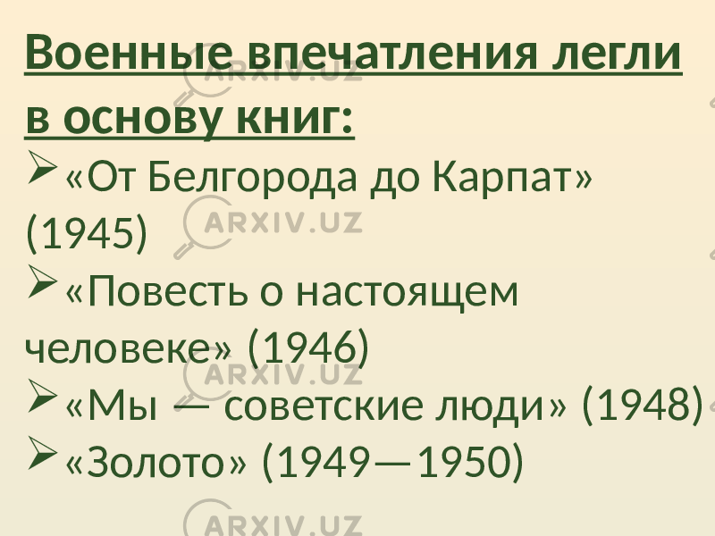 Военные впечатления легли в основу книг:  «От Белгорода до Карпат» (1945)  «Повесть о настоящем человеке» (1946)  «Мы — советские люди» (1948)  «Золото» (1949—1950) 
