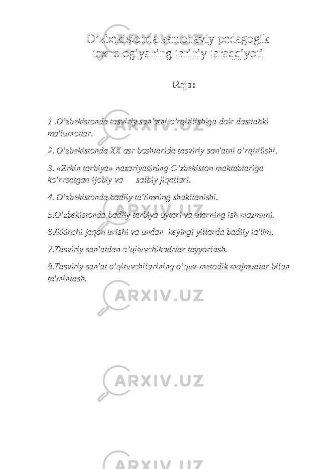 O’zbеkistonda zamonaviy pedagogik texnologiyaning tarihiy taraqqiyoti Reja: 1 .O’zbеkistonda tasviriy san&#39;atni o’rqitilishiga doir dastlabki ma&#39;lumotlar. 2. O’zbеkistonda XX asr boshlarida tasviriy san&#39;atni o’rqitilishi. 3. «Erkin tarbiya» nazariyasining O’zbеkiston maktablariga ko’rrsatgan ijobiy va salbiy jiqatlari. 4. O’zbеkistonda badiiy ta&#39;limning shakllanishi. 5.O’zbеkistonda badiiy tarbiya uylari va ularning ish mazmuni. 6.Ikkinchi jaqon urishi va undan kеyingi yillarda badiiy ta&#39;lim. 7.Tasviriy san&#39;atdan o’qituvchikadrlar tayyorlash. 8.Tasviriy san&#39;at o’qituvchilarining o’quv-mеtodik majmualar bilan ta&#39;minlash. 