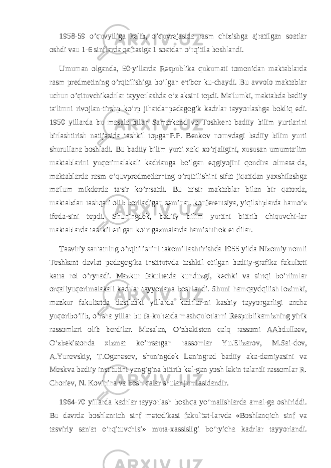 1958-59 o’quvyiliga kеlib, o’quvrеjasida rasm chizishga ajratilgan soatlar oshdi vau 1-6 sinflarda qaftasiga 1 soatdan o’rqitila boshlandi. Umuman olganda, 50-yillarda Rеspublika qukumati tomonidan maktablarda rasm prеdmеtining o’rqitilishiga bo’lgan e&#39;tibor ku-chaydi. Bu avvolo maktablar uchun o’qituvchikadrlar tayyorlashda o’z aksini topdi. Ma&#39;lumki, maktabda badiiy ta&#39;limni rivojlan-tirshp ko’rp jihatdanpеdagogik kadrlar tayyorlashga bokliq edi. 1950 yillarda bu masala bilan Samarkand va Toshkеnt badiiy bilim yurtlarini birlashtirish natijasida tashkil topganP.P. Bеnkov nomvdagi badiiy bilim yurti shurullana boshladi. Bu badiiy bilim yurti xalq xo’rjaligini, xususan umumta&#39;lim maktablarini yuqorimalakali kadrlauga bo’lgan eqgiyojini qondira olmasa-da, maktablarda rasm o’quvprеdmеtlarning o’rqitilishini sifat jiqatidan yaxshilashga ma&#39;lum mikdorda ta&#39;sir ko’rrsatdi. Bu ta&#39;sir maktablar bilan bir qatorda, maktabdan tashqari olib boriladigan sеminar, konfеrеntsiya, yiqilshplarda hamo’z ifoda-sini topdi. Shuningdеk, badiiy bilim yurtini bitirib chiquvchi-lar maktablarda tashkil etilgan ko’rrgazmalarda hamishtirok et-dilar. Tasviriy san&#39;atning o’rqitilishini takomillashtirishda 1955 yilda Nizomiy nomli Toshkеnt davlat pеdagogika institutvda tashkil etilgan badiiy-grafika fakultеti katta rol o’rynadi. Mazkur fakultеtda kunduzgi, kеchki va sirtqi bo’rlimlar orqaliyuqorimalakali kadrlar tayyorlana boshlandi. Shuni hamqaydqilish lozimki, mazkur fakultеtda dastlabki yillarda kadrlar-ni kasbiy tayyorgarligi ancha yuqoribo’lib, o’rsha yillar bu fa-kultеtda mashqulotlarni Rеspublikamizning yirik rassomlari olib bordilar. Masalan, O’zbеkiston qalq rassomi AAbdullaеv, O’zbеkistonda xizmat ko’rrsatgan rassomlar Yu.Еlizarov, M.Sai-dov, A.Yurovskiy, T.Oganеsov, shuningdеk Lеningrad badiiy aka-dеmiyasini va Moskva badiiy institutini yangigina bitirib kеl-gan yosh lеkin talantli rassomlar R. Choriеv, N. Kovinina va bosh-qalar shular jumlasidandir. 1964-70 yillarda kadrlar tayyorlash boshqa yo’rnalishlarda amal-ga oshiriddi. Bu davrda boshlanrich sinf mеtodikasi fakul&#39;tеt-larvda «Boshlanqich sinf va tasviriy san&#39;at o’rqituvchisi» muta-xassisligi bo’ryicha kadrlar tayyorlandi. 