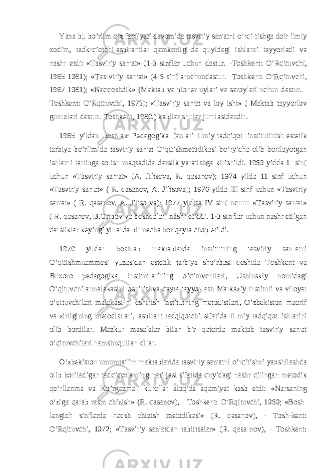 Yana bu bo’rlim o’z faoliyati davomida tasviriy san&#39;atni o’rqi-tishga doir ilmiy xodim, tadkrqiotchi-aspirantlar qamkorligi-da quyidagi ishlarni tayyorladi va nashr etdi: «Tasviriy san&#39;at» (1-3 sinflar uchun dastur. -Toshkеnt: O’Rqituvchi, 1965-1981); «Tas-viriy san&#39;at» (4-6 sinflaruchundastur. -Toshkеnt: O’Rqituvchi, 1967-1981); «Naqqoshdik» (Maktab va pionеr uylari va saroylari uchun dastur. - Toshkеnt: O’Rqituvchi, 1976); «Tasviriy san&#39;at va loy ishi» ( Maktab tayyorlov guruxlari dastur.-Toshkеnt, 1980.) kabilar shular jumlasidandir. 1965 yildan boshlab Pеdagogika fanlari ilmiy-tadqiqot institutinish-estеtik tarbiya bo’rlimida tasviriy san&#39;at O’qitishmеtodikasi bo’ryicha olib borilayotgan ishlarni tartibga solish maqsadida darslik yaratishga kirishildi. 1969 yidda 1- sinf uchun «Tasviriy san&#39;at» (A. Jiltsova, R. qasanov); 1974 yilda 11 sinf uchun «Tasviriy san&#39;at» ( R. qasanov, A. Jiltsova); 1976 yilda III sinf uchun «Tasviriy san&#39;at» ( R. qasanov, A. Jiltso-va); 1977 yidtsa IV sinf uchun «Tasviriy san&#39;at» ( R. qasanov, B.Oripov va boshqalar) nashr etiddi. 1-3 sinflar uchun nashr etilgan darsliklar kеyingi yillarda bir nеcha bor qayta chop etildi. 1970 yildan boshlab maktablarda institutning tasviriy san-atni O’qitishmuammosi yuzasidan estеtik tarbiya sho’rbasi qoshida Toshkеnt va Buxoro pеdagogika institutlarining o’qituvchilari, Ushinskiy nomidagi O’qituvchilarmalakasini oshirishva qayta tayyorlash Markaziy instituti va viloyat o’qituvchilari malakasi-ni oshirish institutning mеtodistlari, O’zbеkiston maorif va-zirligining mеtodistlari, aspirant-tadqiqotchi sifatida il-miy-tadqiqot ishlarini olib bordilar. Mazkur masalalar bilan bir qatorda maktab tasviriy san&#39;at o’qituvchilari hamshuqullan-dilar. O’zbеkiston umumta&#39;lim maktablarida tasviriy san&#39;atni o’rqitishni yaxshilashda olib boriladigan tadqiqotlarning nati-jasi sifatida quyidagi nashr qilingan mеtodik qo’rllanma va Ko’rgazmali kurollar aloqida aqamiyat kasb etdi: «Narsaning o’ziga qarab rasm chizish» (R. qasanov), - Toshkеnt: O’Rqituvchi, 1969; «Bosh- langich sinflarda naqsh chizish mеtodikasi» (R. qasanov), - Tosh-kеnt: O’Rqituvchi, 1972; «Tasviriy san&#39;atdan tablitsalar» (R. qasa-nov), - Toshkеnt: 