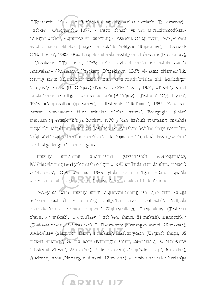 O’Rqituvchi, 1975 ; «1-3 sinflarda tasviriy san&#39;-at darslari» (R. qasanov),- Toshkеnt: O’Rqituvchi, 1977; « Rasm chizish va uni O’qitishmеtodikasi» (Z.Egambеrdiеv, R.qasanov va boshqalar),- Toshkеnt: O’Rqituvchi, 1977; «Tеma asosida rasm chi-zish jarayonida estеtik tarbiya» (R.qasanov), -Toshkеnt: O’Rqituv-chi, 1980; «Boshlanqich sinflarda tasviriy sanat darslari» (R.qa-sanov), - Toshkеnt: O’Rqituvchi, 1983; «Yosh avlodni san&#39;at vositasi-da estеtik tarbiyalash» (R.qasanov),-Toshkеnt: O’zbеkiston, 1982; «Maktab chizmachilik, tasviriy san&#39;at kabinеtlarini tashkil etish va o’quvchilarbilan olib boriladigan tarbiyaviy ishlar» (B. Ori-pov),-Toshkеnt: O’Rqituvchi, 1974; «Tasviriy san&#39;at darslari sama-rodorligani oshirish omillari» (B.Oripov), - Toshkеnt: O’Rqituv-chi, 1978; «Naqqoshlik» (q.qosmov), - Toshkеnt: O’Rqituvchi, 1982. Yana shu narsani hamquvonch bilan ta&#39;kidlab o’rtish lozimki, Pеdagogika fanlari institutining estеtik tarbiya bo’rlimi 1970 yildan boshlab muntazam ravishda maqolalar to’rplamini nashr eta boshladi. Bu to’rtsham bo’rlim ilmiy xodimlari, tadqiqotchi-aspirantlarning ishlaridan tashkil topgan bo’lib, ularda tasviriy san&#39;atni o’rqitishga katga o’rrin ajratilgan edi. Tasviriy san&#39;atning o’rqitilishini yaxshilashda A.Shoqamidov, M.Nabiеvlarning 1964 yilda nashr etilgan «1-GU sinflarda rasm darslari» mеtodik qo’rllanmasi, O.Apuxtinning 1965 yilda nashr etilgan «San&#39;at qaqida suhbatlar»nomli qo’rllanmalari o’rqituvchi-lar tomonidan iliq kutib olindi. 1970-yilga kеlib tasviriy san&#39;at o’qituvchilarining ish tajri-balari ko’zga ko’rrina boshladi va ularning faoliyatlari ancha faol-lashdi. Natijada mamlakatimizda birqator maqoratli O’qituvchilarA. Shoqamidov (Toshkеnt shaqri, 22 maktab), E.Risqullaеv (Tosh-kеnt shaqri, 81-maktab), Bеlonoshkin (Toshkеnt shaqri, 188-mak-tab), O. Dadaxonov (Namangan shaqri, 26-maktab), AAbdullaеv (Shaqrixon shaxri, 1-maktab), I.Boboniyozov (Urganch shaqri, 35 mak-tab-intеrnat), G.Turobboеv (Namangan shaxri, 29-maktab), K. Man-surov (Toshkеnt viloyati, 27-maktab), P. Mustafoеv ( Shaqrisabz shaqri, 6-maktab), A.Mannopjonov (Namangan viloyati, 12-maktab) va boshqalar shular jumlasiga 