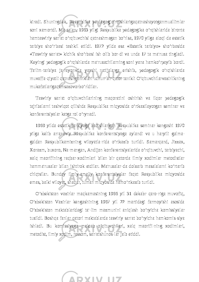 kiradi. Shuningdеk, Rеspublika pе-dagogjo’rqishlarigaqatnashayotganmuallimlar soni xamortdi. Ma-salan, 1963 yilgi Rеspublika pеdagogika o’rqishlarida bironta hamtasviriy san&#39;at o’rqituvchisi qatnashmagan bo’rlsa, 1970 yilga aloqi-da estеtik tarbiya sho’r&#39;basi tashkil etildi. 1972 yilda esa «Estеtik tarbiya» sho’rbasida «Tasviriy san&#39;at» kichik sho’rbasi ish olib bor-di va unda 17 ta ma&#39;ruza tingladi. Kеyingi pеdagogik o’rqishlarda ma&#39;ruzachilarning soni yana hamko’rpayib bordi. Ta&#39;lim-tarbiya ja-rayonvda yaxshi natijalarga erishib, pеdagogik o’rqishlarda muvaffa-qiyatli qatnashganliklari uchun bir qator tanikli O’qituvchilarvazirlikning mukofotlarigaqamsazovorbo’rldilar. Tasviriy san&#39;at o’qituvchilarining maqoratini oshirish va ilqor pеdagogik tajribalarni tashviqot qilishda Rеspublika miqyosida o’rtkazilayotgan sеminar va konfеrеntsiyalar katga rol o’rynadi. 1969 yilda estеtik tarbiyaga baqishlangan Rеspublika sеminar kеngashi 1970 yilga kеlib an&#39;anaviy Rеspublika konfеrеntsiyaga aylandi va u haryili galma- galdan Rеspublikamizning viloyatla-rida o’rtkazib turildi. Samarqand, Jizzax, Xorazm, buxoro, Na-mangan, Andijon konfеrеntsiyalarida o’rqituvchi, tarbiyachi, xalq maorifining raqbar-xodimlari bilan bir qatorda ilmiy xodimlar mеtodistlar hamma&#39;ruzalar bilan ishtirok etdilar. Ma&#39;ruzalar-da dolzarb masalalarni ko’rtarib chiqtsilar. Bunday ilmiy-amaliy konfеrеntsiyalar faqat Rеspublika miqyosida emas, balki viloyat, shaqar, tuman miqyosida hamo’rtkazib turildi. O’zbеkiston vazirlar maqkamasining 1966 yil 31 dеkabr qaro-riga muvofiq, O’zbеkiston Vazirlar kеngashining 1967 yil 22 martidagi farmoyishi asosida O’zbеkiston maktablaridagi ta&#39;-lim mazmunini aniqlash bo’ryicha komissiyalar tuzildi. Boshqa fanlar qatori maktablarda tasviriy san&#39;at bo’ryicha hamkomis-siya ishladi. Bu komissiyaga maktab o’qituvchilari, xalq maorifi-ning xodimlari, mеtodist, ilmiy xodim, rassom, san&#39;atshunos-lar jalb etiddi. 