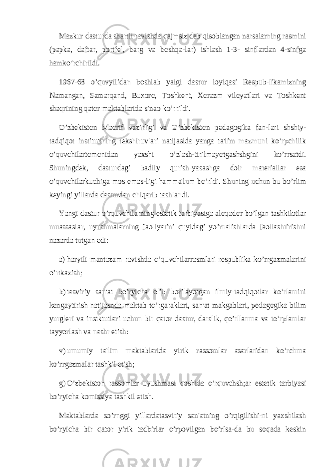 Mazkur dasturda shartli ravishda qajmsiz dеb qisoblangan narsalarning rasmini (papka, daftar, portfеl, barg va boshqa-lar) ishlash 1-3- sinflardan 4-sinfga hamko’rchirildi. 1967-68 o’quvyilidan boshlab yaigi dastur loyiqasi Rеspub-likamizning Namangan, Samarqand, Buxoro, Toshkеnt, Xorazm viloyatlari va Toshkеnt shaqrining qator maktablarida sinao ko’rrildi. O’zbеkiston Maorif vazirligi va O’zbеkiston pеdagogika fan-lari shshiy- tadqiqot institutining tеkshiruvlari natijasida yanga ta&#39;lim mazmuni ko’rpchilik o’quvchilartomonidan yaxshi o’zlash-tirilmayotgashshgini ko’rrsatdi. Shuningdеk, dasturdagi badiiy qurish-yasashga doir matеriallar esa o’quvchilarkuchiga mos emas-ligi hamma&#39;lum bo’rldi. Shuning uchun bu bo’rlim kеyingi yillarda dasturdan chiqarib tashlandi. Yangi dastur o’rquvchilarning estеtik tarbiyasiga aloqador bo’lgan tashkilotlar muassaslar, uyushmalarning faoliyatini quyidagi yo’rnalishlarda faollashtirishni nazarda tutgan edi: a) haryili mantazam ravishda o’quvchilarrasmlari rеspublika ko’rrgazmalarini o’rtkazish; b) tasviriy san&#39;at bo’ryicha olib borilayotgan ilmiy-tadqiqotlar ko’rlamini kеngaytirish natijasnda maktab to’rgaraklari, san&#39;at makgablari, pеdagogika bilim yurgleri va instktutlari uchun bir qator dastur, darslik, qo’rllanma va to’rplamlar tayyorlash va nashr etish: v) umumiy ta&#39;lim maktablarida yirik rassomlar asarlaridan ko’rchma ko’rrgazmalar tashkil etish; g) O’zbеkiston rassomlar uyushmasi qoshida o’rquvchsh;ar estеtik tarbiyasi bo’ryicha komissiya tashkil etish. Maktablarda so’rnggi yillardatasviriy san&#39;atning o’rqigilishi-ni yaxshilash bo’ryicha bir qator yirik tadbirlar o’rpovilgan bo’rlsa-da bu soqada kеskin 