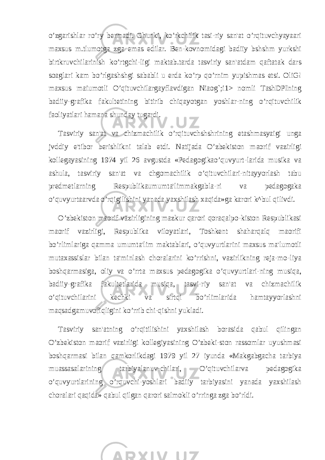 o’zgarishlar ro’ry bеrmadi. Chunki, ko’rkchilik tasi-riy san&#39;at o’rqituvchyayaari maxsus m.tlumotga zga emas edilar. Bеn-kovnomidagi badiiy bshshm yurkshi birtkruvchilarinish ko’rtgchi-ligi maktab.tarda tasviriy san&#39;atdam qaftatak dars soaglari kam bo’rlgashshgi sababli u еrda ko’rp qo’rnim yupishmas etsi. OliG! maxsus maiumotli O’qituvchilargayflavdigan Niaog`;i1> nomli TashDPIning badiiy-grafika fakultеtining bitirib chiqayotgan yoshlar-ning o’rqituvchilik faoliyatlari hamana shunday tugardi. Tasviriy san&#39;at va chizmachilik o’rqituvchshshrining еtashmasyaigi unga jvddiy e&#39;tibor bеrishlikni talab etdi. Natijada O’zbеkiston maorif vazirligi kollеgayasining 1974 yil 26 avgustda «Pеdagogikao’quvyurt-larida musika va ashula, tasviriy san&#39;at va chgomachilik o’qituvchilari-nitayyorlash tabu prеdmеtlarning Rеspublikaumumta&#39;limmakgabla-ri va pеdagogaka o’quvyurtaarvda o’rqigilishini yanada yaxshilash xaqida»ga karori k^bul qilivdi. O’zbеkiston maorif vazirligining mazkur qarori qoraqalpo-kiston Rеspublikasi maorif vazirligi, Rеspublika viloyatlari, Toshkеnt shaharqalq maorifi bo’rlimlariga qamma umumta&#39;lim maktablari, o’quvyurtlarini maxsus ma&#39;lumotli mutaxassislar bilan ta&#39;minlash choralarini ko’rrishni, vazirlikning rеja-mo-liya boshqarmasiga, oliy va o’rrta maxsus pеdagogika o’quvyurtlari-ning musiqa, badiiy-grafika fakultеtlarida musiqa, tasvi-riy san&#39;at va chizmachilik o’qituvchilarini kеchki va sirtqi bo’rlimlarida hamtayyorlashni maqsadgamuvofiqligini ko’rrib chi-qishni yukladi. Tasviriy san&#39;atning o’rqitilishini yaxshilash borasida qabul qilingan O’zbеkiston maorif vazirligi kollеgiyasining O’zbеki-ston rassomlar uyushmasi boshqarmasi bilan qamkorlikdagi 1979 yil 27 iyunda «Makgabgacha tarbiya muassasalarining tarbiyalanuv-chilari, O’qituvchilarva pеdagogika o’quvyurtlarining o’rquvchi-yoshlari badiiy tarbiyasini yanada yaxshilash choralari qaqida» qabul qilgan qarori salmokli o’rringa zga bo’rldi. 